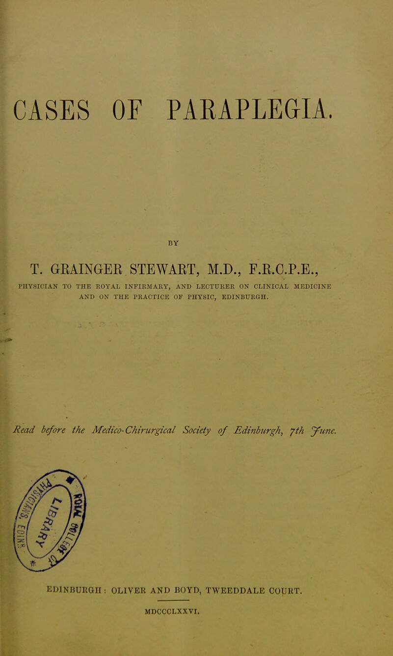 CASES OF PARAPLEGIA. BY T. GKAINGER STEWART, M.D., F.R.C.P.E., PHYSICIAN TO THE ROYAL INFIRMARY, AND LECTURER ON CLINICAL MEDICINE AND ON THE PRACTICE OF PHYSIC, EDINBURGH. Read before the Medico-Chirurgical Society of Edinburgh, yth June. EDINBURGH : OLIVER AND BOYD, TWEEDDALE COURT. MDCCCLXXVI.