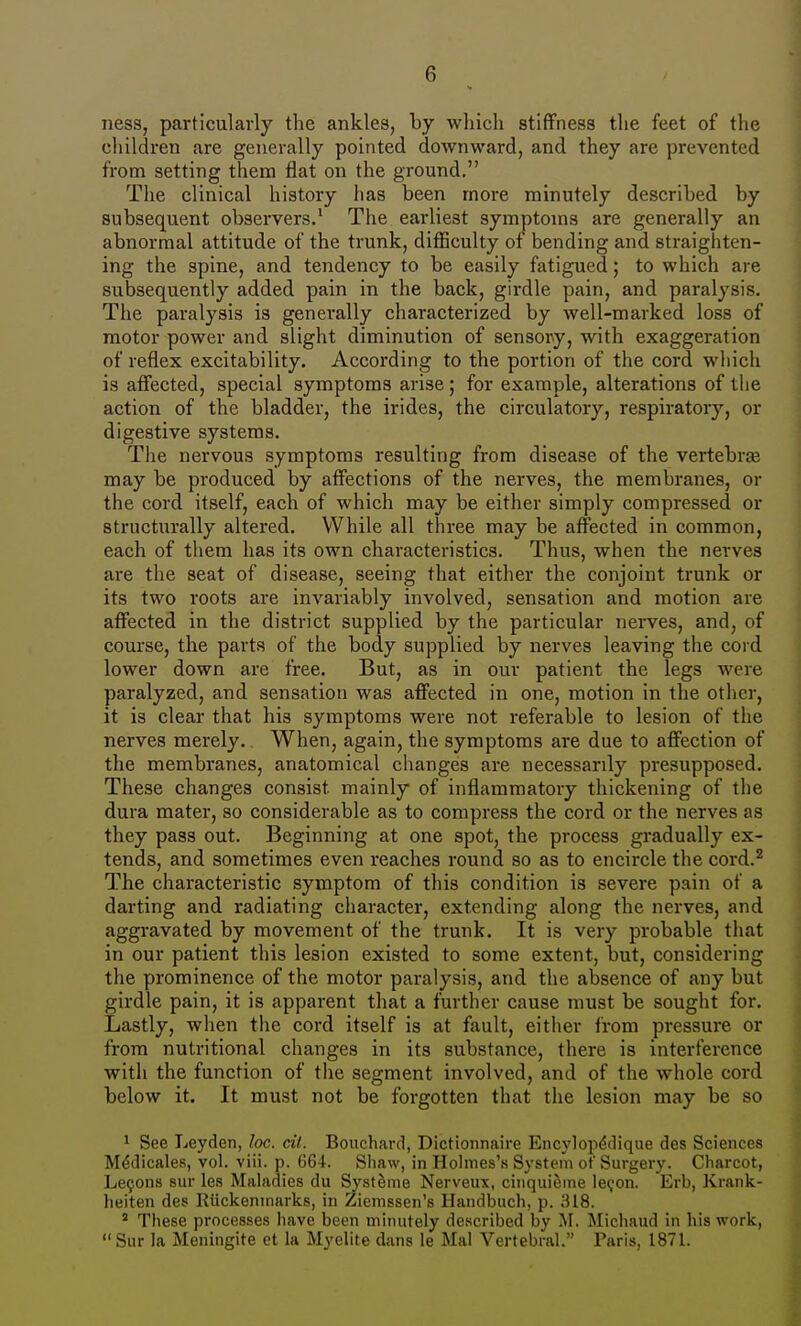 ness, particularly the ankles, by which stiffness the feet of the children are generally pointed downward, and they are prevented from setting them flat on the ground. The clinical history has been more minutely described by subsequent observers.' The earliest symptoms are generally an abnormal attitude of the trunk, difficulty of bending and straighten- ing the spine, and tendency to be easily fatigued; to which are subsequently added pain in the back, girdle pain, and paralysis. The paralysis is generally characterized by well-marked loss of motor power and slight diminution of sensory, with exaggeration of reflex excitability. According to the portion of the cord which is afiected, special symptoms arise; for example, alterations of the action of the bladder, the irides, the circulatory, respiratory, or digestive systems. The nervous symptoms resulting from disease of the vertebrte may be produced by affections of the nerves, the membranes, or the cord itself, each of which may be either simply compressed or structurally altered. While all three may be affected in common, each of them has its own characteristics. Thus, when the nerves are the seat of disease, seeing that either the conjoint trunk or its two roots are invariably involved, sensation and motion are affected in the district supplied by the particular nerves, and, of course, the parts of the body supplied by nerves leaving the cord lower down are free. But, as in our patient the legs were paralyzed, and sensation was affected in one, motion in the other, it is clear that his symptoms were not referable to lesion of the nerves merely. When, again, the symptoms are due to affection of the membranes, anatomical changes are necessarily presupposed. These changes consist mainly of inflammatory thickening of the dura mater, so considerable as to compress the cord or the nerves as they pass out. Beginning at one spot, the process gradually ex- tends, and sometimes even reaches round so as to encircle the cord.^ The characteristic symptom of this condition is severe pain of a darting and radiating character, extending along the nerves, and aggravated by movement of the trunk. It is very probable that in our patient this lesion existed to some extent, but, considering the prominence of the motor paralysis, and the absence of any but girdle pain, it is apparent that a further cause must be sought for. Lastly, when the cord itself is at fault, either from pressure or from nutritional changes in its substance, there is interference with the function of the segment involved, and of the whole cord below it. It must not be forgotten that the lesion may be so 1 See Leyden, Joe. cit. Bouchard, Dictionnaire Encylop^dique dcs Sciences M^dicales, vol. viii. p. 664. Shaw, in Holmes'.s System of Surgery. Charcot, Le50n8 sur les Maladies du Systeme Nerveux, cinqui^ine lec^on. Erb, Krank- heiten des KiickenTnarks, in Ziemssen's Handbuch, p. 318. ' These processes have been minutely described by iM. Michaud in his work,  Sur la Meningite et la Myelite dans le Mai Vertebral. Paris, 1871.