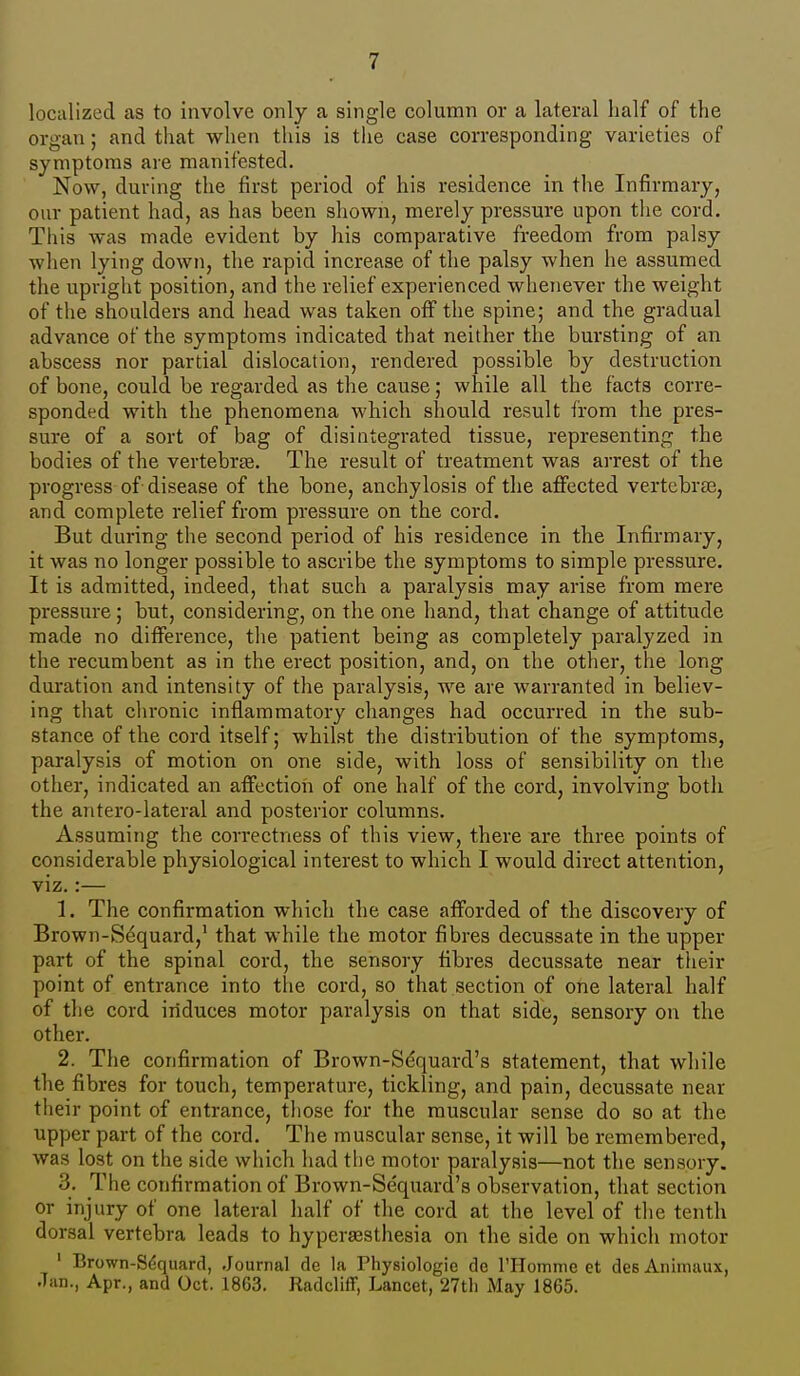 localized as to involve only a single column or a lateral half of the organ; and that when this is the case corresponding varieties of symptoms are manifested. Now, during the first period of his residence in the Infirmary, our patient had, as has been shown, merely pressure upon the cord. This was made evident by his comparative freedom from palsy when lying down, the rapid increase of the palsy when he assumed the upright position, and the relief experienced whenever the weight of the shoulders and head was taken off the spine; and the gradual advance of the symptoms indicated that neither the bursting of an abscess nor partial dislocation, rendered possible by destruction of bone, could be regarded as the cause; while all the facts corre- sponded with the phenomena which should result from the pres- sure of a sort of bag of disintegrated tissue, representing the bodies of the vertebrte. The result of treatment was arrest of the progress of disease of the bone, anchylosis of the affected vertebrae, and complete relief from pressure on the cord. But during the second period of his residence in the Infirmary, it was no longer possible to ascribe the symptoms to simple pressure. It is admitted, indeed, that such a paralysis may arise from mere pressure ; but, considering, on the one hand, that change of attitude made no difference, the patient being as completely paralyzed in the recumbent as in the erect position, and, on the other, the long duration and intensity of the paralysis, we are warranted in believ- ing that chronic inflammatory changes had occurred in the sub- stance of the cord itself; whilst the distribution of the symptoms, paralysis of motion on one side, with loss of sensibility on the other, indicated an affection of one half of the cord, involving both the antero-lateral and posterior columns. Assuming the correctness of this view, there are three points of considerable physiological interest to which I would direct attention, viz.:— 1. The confirmation which the case afforded of the discovery of Brown-S<$quard,' that while the motor fibres decussate in the upper part of the spinal cord, the sensory fibres decussate near their point of entrance into tlie cord, so that section of one lateral half of tlie cord induces motor paralysis on that side, sensory on the other. 2. The confirmation of Brown-Sdquard's statement, that while the fibres for touch, temperature, tickling, and pain, decussate near their point of entrance, tliose for the muscular sense do so at the upper part of the cord. The muscular sense, it will be remembered, was lost on the side which had tlie motor paralysis—not the sensory. 3. The confirmation of Brown-Se'quard's observation, that section or injury of one lateral half of the cord at the level of the tenth dorsal vertebra leads to hypergesthesia on the side on which motor ' Brown-S6quard, Journal de la Physiologie de rHomme et des Aiiimaux, Jan., Apr., and Oct. 1863. Radcliff, Lancet, 27tli May 1865.