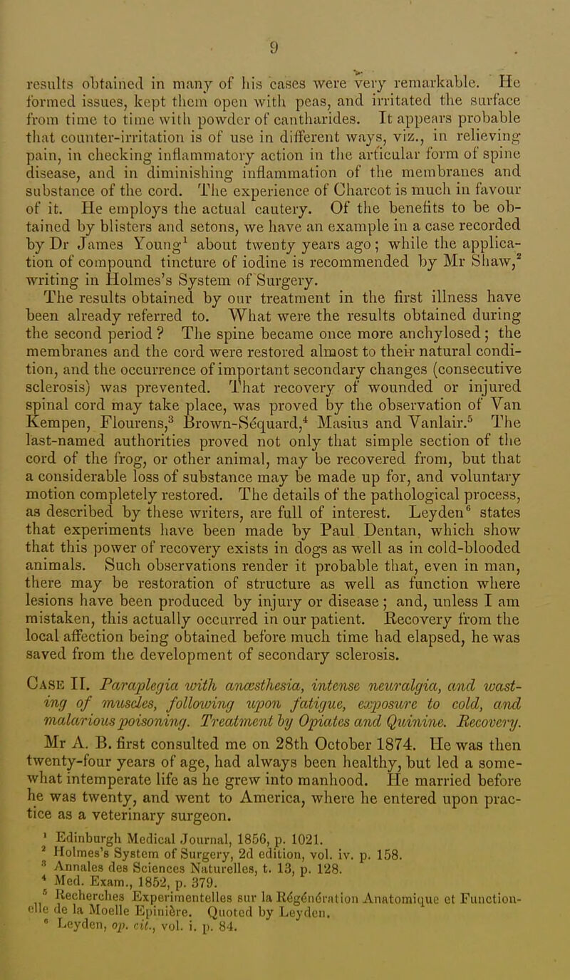 results obtained in many of liis cases were very remarkable. He formed issues, kept them open with peas, and irritated the surface from time to time with powder of cantharides. It appears probable that counter-irritation is of use in different ways, viz., in relieving pain, in cheeking inflammatory action in the articular form of spine disease, and in diminishing inflammation of the membranes and substance of the cord. The experience of Charcot is much in favour of it. He employs the actual cautery. Of tlie benefits to be ob- tained by blisters and setons, we have an example in a case recorded by Dr James Young^ about twenty years ago ; while the applica- tion of compound tincture of iodine is recommended by Mr Shaw,* writing in Holmes's System of Surgery. The results obtained by our treatment in the first illness have been already referred to. What were the results obtained during the second period ? The spine became once more anchylosed ; the membranes and the cord were restored almost to theii- natural condi- tion, and the occurrence of important secondary changes (consecutive sclerosis) was prevented. That recovery of wounded or injured spinal cord may take place, was proved by the observation of Van Kempen, Flourens,^ Brown-S(?quard,* Masius and Vanlair.^ The last-named authorities proved not only that simple section of the cord of the frog, or other animal, may be recovered from, but that a considerable loss of substance may be made up for, and voluntary motion completely restored. The details of the pathological process, as described by these writers, are full of interest. Leyden states that experiments have been made by Paul Dentan, which show that this power of recovery exists in dogs as well as in cold-blooded animals. Such observations render it probable that, even in man, there may be restoration of structure as well as function where lesions have been produced by injury or disease; and, unless I am mistaken, this actually occurred in our patient. Recovery from the local affection being obtained before much time had elapsed, he was saved from the development of secondary sclerosis. Case II, Paraplerjia with ancesthesia, intense neuralgia, and wast- ing of mtoscles, follotoing upon fatigue, exposure to cold, and malarious poisoning. Treatment hy Opiates and Quinine. Recovery. Mr A. B. jSrst consulted me on 28th October 1874. He was then twenty-four years of age, had always been healthy, but led a some- what intemperate life as he grew into manhood. He married before he was twenty, and went to America, where he entered upon prac- tice as a veterinary surgeon. ' Edinburgh Medical Journal, 1856, p. 1021. * Holmes's System of Surgery, 2d edition, vol. iv. p. 158. ■■' Annates des Sciences Naturelles, t. 13, p. 128. * Med. Exam., 1852, p. 379. * Recherches Experimcntelles suv la Rdg^ndration Anatomitiue et Function- file de la Moelle Epini&re. Quoted by Leyden.  Leyden, op. cit., vol. i. p. 84.