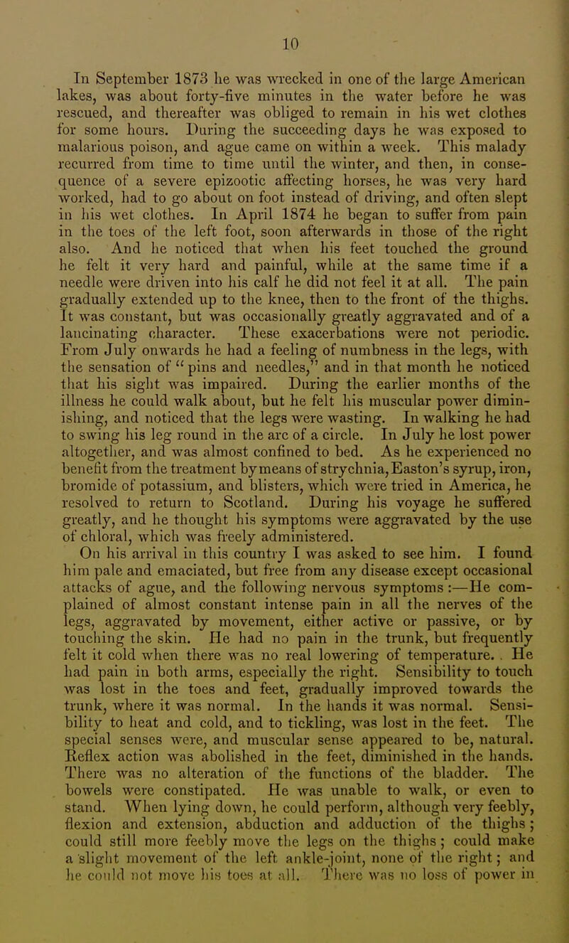 In September 1873 lie was wrecked in one of tlie large American lakes, was about forty-five minutes in the water before he was rescued, and thereafter was obliged to remain in his wet clothes for some hours. During the succeeding days he was exposed to malarious poison, and ague came on within a week. This malady recurred from time to time until the winter, and then, in conse- quence of a severe epizootic affecting horses, he was very hard worked, had to go about on foot instead of driving, and often slept in his wet clothes. In April 1874 he began to suffer from pain in the toes of the left foot, soon afterwards in those of the right also. And he noticed that when his feet touched the ground he felt it very hard and painful, while at the same time if a needle were driven into his calf he did not feel it at all. The pain gradually extended up to the knee, then to the front of the thighs. It was constant, but was occasionally greatly aggravated and of a lancinating character. These exacerbations were not periodic. From July onwards he had a feeling of numbness in the legs, with the sensation of  pins and needles, and in that month he noticed that his sight was impaired. During the earlier months of the illness he could walk about, but he felt his muscular power dimin- ishing, and noticed that the legs were wasting. In walking he had to swing his leg round in the arc of a circle. In July he lost power altogether, and was almost confined to bed. As he experienced no benefit from the treatment by means of strychnia, Easton's syrup, iron, bromide of potassium, and blisters, which were tried in America, he resolved to return to Scotland. During his voyage he suffered greatly, and he thought his symptoms were aggravated by the use of chloral, which was freely administered. On his arrival in this country I was asked to see him. I found him pale and emaciated, but free from any disease except occasional attacks of ague, and the following nervous symptoms :—He com- plained of almost constant intense pain in all the nerves of the legs, aggravated by movement, either active or passive, or by touching the skin. He had no pain in the trunk, but frequently felt it cold when there was no real lowering of temperature. . He had pain in both arms, especially the right. Sensilsility to touch was lost in the toes and feet, gradually improved towards the trunk, where it was normal. In the hands it was normal. Sensi- bility to heat and cold, and to tickling, was lost in the feet. The special senses were, and muscular sense appeared to be, natural. Reflex action was abolished in the feet, diminished in the hands. There was no alteration of the functions of the bladder. The bowels were constipated. He was unable to walk, or even to stand. When lying down, he could perform, although very feebly, flexion and extension, abduction and adduction of the thighs ; could still more feebly move the legs on the thighs; could make a slight movement of the left ankle-joint, none of the right; and he cci'ild not move his toes at all. 'J'licrc was no loss of power in