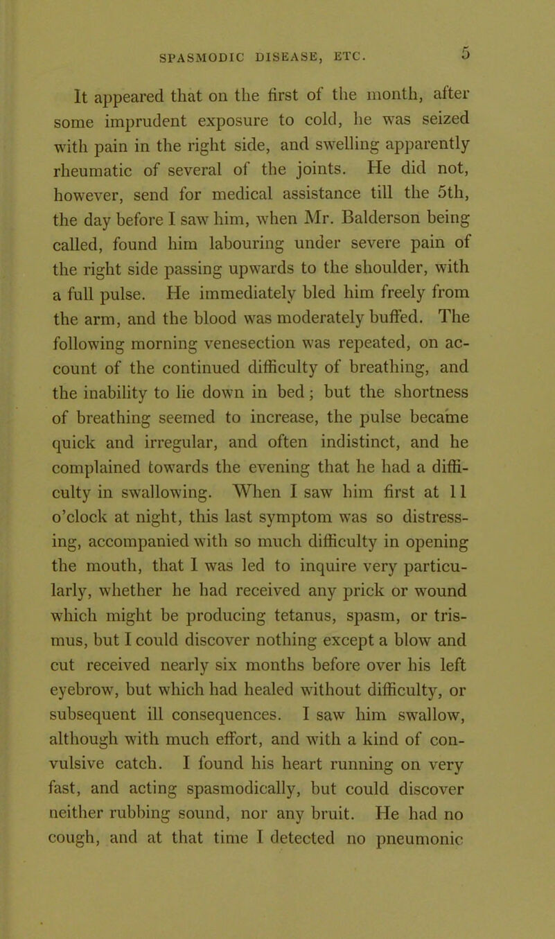 It appeared that on the first of the month, after some imprudent exposure to cold, he was seized with pain in the right side, and swelling apparently rheumatic of several of the joints. He did not, however, send for medical assistance till the 5th, the day before I saw him, when Mr. Balderson being called, found him labouring under severe pain of the right side passing upwards to the shoulder, with a full pulse. He immediately bled him freely from the arm, and the blood was moderately buffed. The following morning venesection was repeated, on ac- count of the continued difficulty of breathing, and the inability to lie down in bed; but the shortness of breathing seemed to increase, the pulse became quick and irregular, and often indistinct, and he complained towards the evening that he had a diffi- culty in swallowing. When I saw him first at 11 o’clock at night, this last symptom was so distress- ing, accompanied with so much difficulty in opening the mouth, that 1 was led to inquire very particu- larly, whether he had received any prick or wound which might be producing tetanus, spasm, or tris- mus, but I could discover nothing except a blow and cut received nearly six months before over his left eyebrow, but which had healed without difficulty, or subsequent ill consequences. I saw him swallow, although with much effort, and with a kind of con- vulsive catch. I found his heart running on very fast, and acting spasmodically, but could discover neither rubbing sound, nor any bruit. He had no cough, and at that time I detected no pneumonic