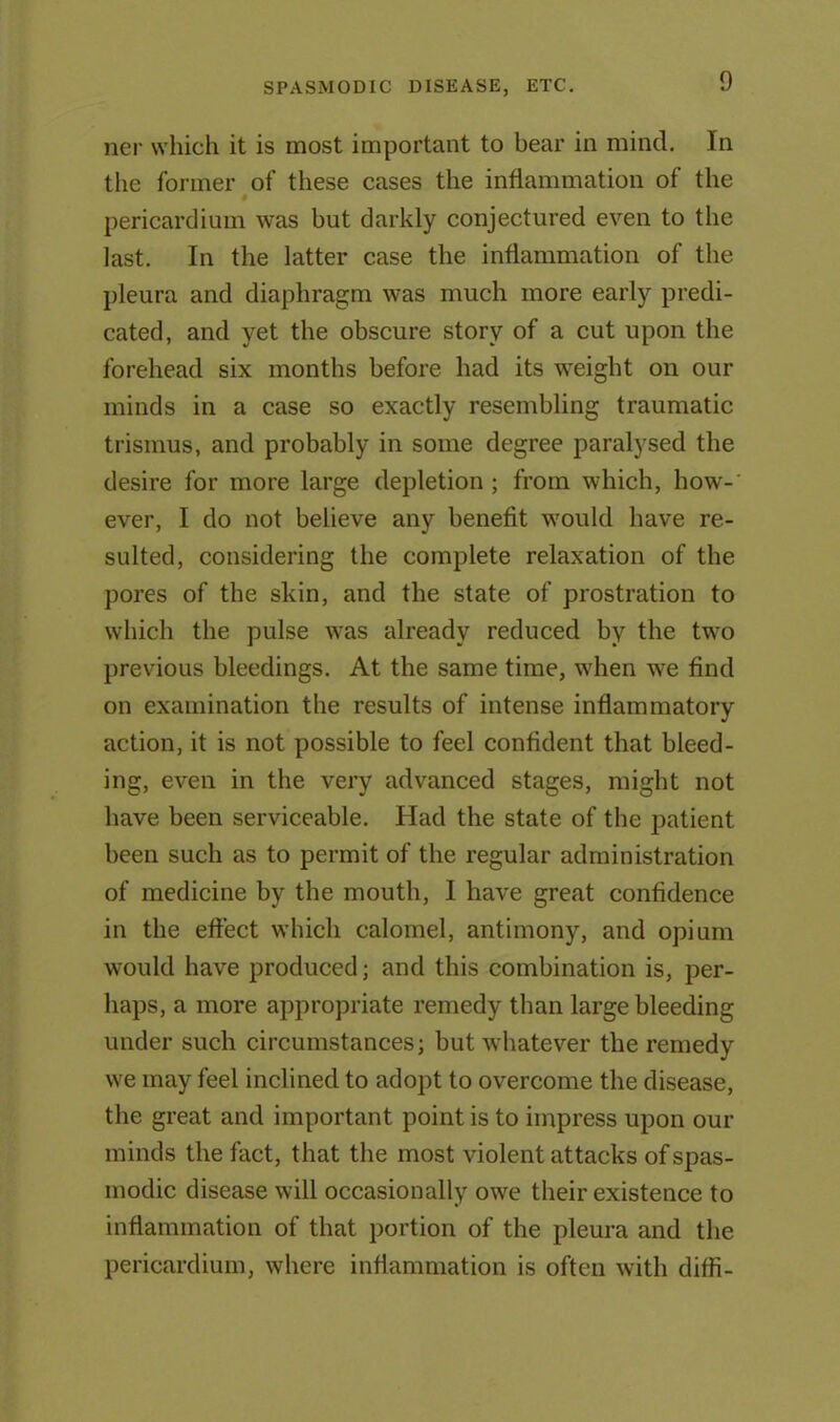 ner which it is most important to bear in mind. In the former of these cases the inflammation of the pericardium was but darkly conjectured even to the last. In the latter case the inflammation of the pleura and diaphragm was much more early predi- cated, and yet the obscure story of a cut upon the forehead six months before had its weight on our minds in a case so exactly resembling traumatic trismus, and probably in some degree paralysed the desire for more large depletion ; from which, how-' ever, I do not believe any benefit would have re- sulted, considering the complete relaxation of the pores of the skin, and the state of prostration to which the pulse was already reduced by the two previous bleedings. At the same time, when we find on examination the results of intense inflammatory action, it is not possible to feel confident that bleed- ing, even in the very advanced stages, might not have been serviceable. Had the state of the patient been such as to permit of the regular administration of medicine by the mouth, I have great confidence in the effect which calomel, antimony, and opium would have produced; and this combination is, per- haps, a more appropriate remedy than large bleeding under such circumstances; but whatever the remedy we may feel inclined to adopt to overcome the disease, the great and important point is to impress upon our minds the fact, that the most violent attacks of spas- modic disease will occasionally owe their existence to inflammation of that portion of the pleura and the pericardium, where inflammation is often with diffi-