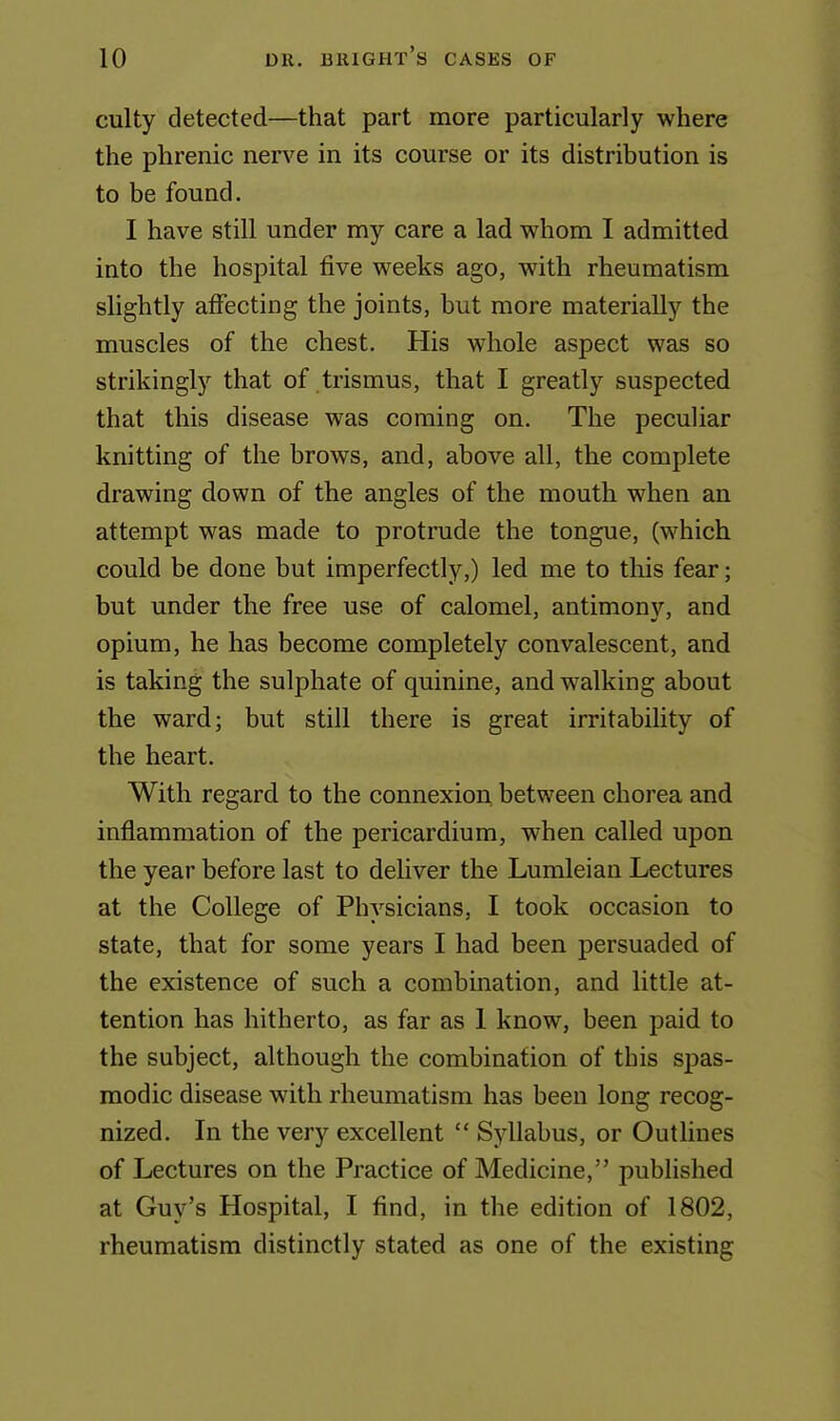 culty detected—that part more particularly where the phrenic nerve in its course or its distribution is to be found. I have still under my care a lad whom I admitted into the hospital five weeks ago, with rheumatism slightly affecting the joints, but more materially the muscles of the chest. His whole aspect was so strikingly that of trismus, that I greatly suspected that this disease was coming on. The peculiar knitting of the brows, and, above all, the complete drawing down of the angles of the mouth when an attempt was made to protrude the tongue, (which could be done but imperfectly,) led me to this fear; but under the free use of calomel, antimony, and opium, he has become completely convalescent, and is taking the sulphate of quinine, and walking about the ward; but still there is great irritability of the heart. With regard to the connexion between chorea and inflammation of the pericardium, when called upon the year before last to deliver the Lumleian Lectures at the College of Physicians, I took occasion to state, that for some years I had been persuaded of the existence of such a combination, and little at- tention has hitherto, as far as 1 know, been paid to the subject, although the combination of this spas- modic disease with rheumatism has been long recog- nized. In the very excellent “ Syllabus, or Outlines of Lectures on the Practice of Medicine,” published at Guy’s Hospital, I find, in the edition of 1802, rheumatism distinctly stated as one of the existing