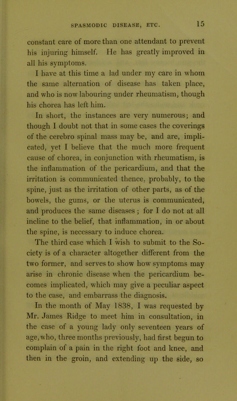 constant care of more than one attendant to prevent his injuring himself. He has greatly improved in all his symptoms. I have at this time a lad under my care in whom the same alternation of disease has taken place, and who is now labouring under rheumatism, though his chorea has left him. In short, the instances are very numerous; and though I doubt not that in some cases the coverings of the cerebro spinal mass may be, and are, impli- cated, yet I believe that the much more frequent cause of chorea, in conjunction with rheumatism, is the inflammation of the pericardium, and that the irritation is communicated thence, probably, to the spine, just as the irritation of other parts, as of the bowels, the gums, or the uterus is communicated, and produces the same diseases ; for I do not at all incline to the belief, that inflammation, in or about the spine, is necessary to induce chorea. The third case which I wish to submit to the So- ciety is of a character altogether different from the two former, and serves to show how symptoms may arise in chronic disease when the pericardium be- comes implicated, which may give a peculiar aspect to the case, and embarrass the diagnosis. In the month of May 1838, I was requested by Mr. James Ridge to meet him in consultation, in the case of a young lady only seventeen years of age, who, three months previously, had first begun to complain of a pain in the right foot and knee, and then in the groin, and extending up the side, so