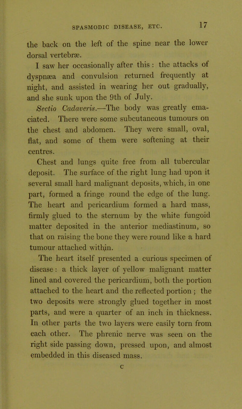 the back on the left of the spine near the lower dorsal vertebrae. I saw her occasionally after this : the attacks of dyspnsea and convulsion returned frequently at night, and assisted in wearing her out gradually, and she sunk upon the 9th of July. Sectio Cadaveris.—The body was greatly ema- ciated. There were some subcutaneous tumours on the chest and abdomen. They were small, oval, flat, and some of them were softening at their centres. Chest and lungs quite free from all tubercular deposit. The surface of the right lung had upon it several small hard malignant deposits, which, in one part, formed a fringe round the edge of the lung. The heart and pericardium formed a hard mass, firmly glued to the sternum by the white fungoid matter deposited in the anterior mediastinum, so that on raising the bone they were round like a hard tumour attached within. The heart itself presented a curious specimen of disease: a thick layer of yellow malignant matter lined and covered the pericardium, both the portion attached to the heart and the reflected portion ; the two deposits were strongly glued together in most parts, and were a quarter of an inch in thickness. In other parts the two layers were easily torn from each other. The phrenic nerve was seen on the right side passing down, pressed upon, and almost embedded in this diseased mass. c