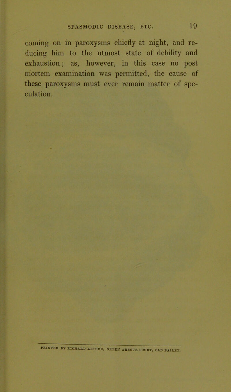 coming on in paroxysms chiefly at night, and re- ducing him to the utmost state of debility and exhaustion; as, however, in this case no post mortem examination was permitted, the cause of these paroxysms must ever remain matter of spe- culation. printed by Richard kinder, green arbocr COURT, OLD BAILEY.