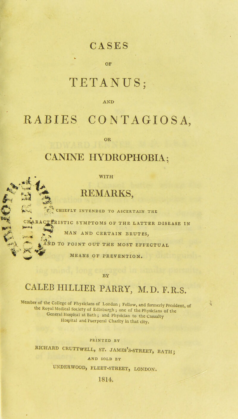 CASES OF TETANUS; AND RABIES CONTAGIOSA. OR CANINE HYDROPHOBIA; O ' WITH REMARKS, CHIEFLY INTENDED TO ASCERTAIN THE * ^ CH^RAC^IfRISTIC SYMPTOMS OF THE LATTER DISEASE IN |l^'<4 MAN AND CERTAIN BRUTES, ^ aAd to point out the most EFFECTUAL MEANS OF PREVENTION. BY CALEB HILLIER PARRY, M.D. F.R.S. Member of the College of Physicians of London ; Fellow, and formerly President, of the Royal Medical Society of Edinburgh ; one of the Physicians of tlie General Hospital at Bath ; and Physician to the Casualty Hospital and Puerperal Charity in tliat city. PRINTED BY RICHARD CRUTTWELL, ST. JAMES’s-STREET, BATH AND SOLD BY UNDERWOOD, FLEET-STREET, LONDON. 1814.