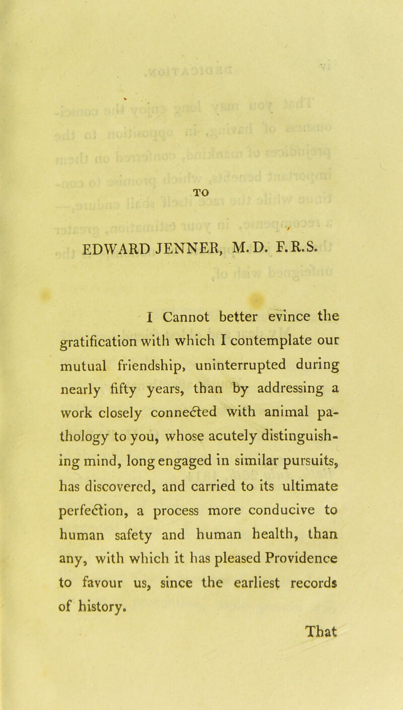 TO EDWARD JENNER, M.D. F.R.S. I Cannot better evince the gratification with which I contemplate our mutual friendship, uninterrupted during nearly fifty years, than by addressing a work closely connedled with animal pa- thology to you, whose acutely distinguish- ing mind, long engaged in similar pursuits, has discovered, and carried to its ultimate perfection, a process more conducive to human safety and human health, than any, with which it has pleased Providence to favour us, since the earliest records of history. That