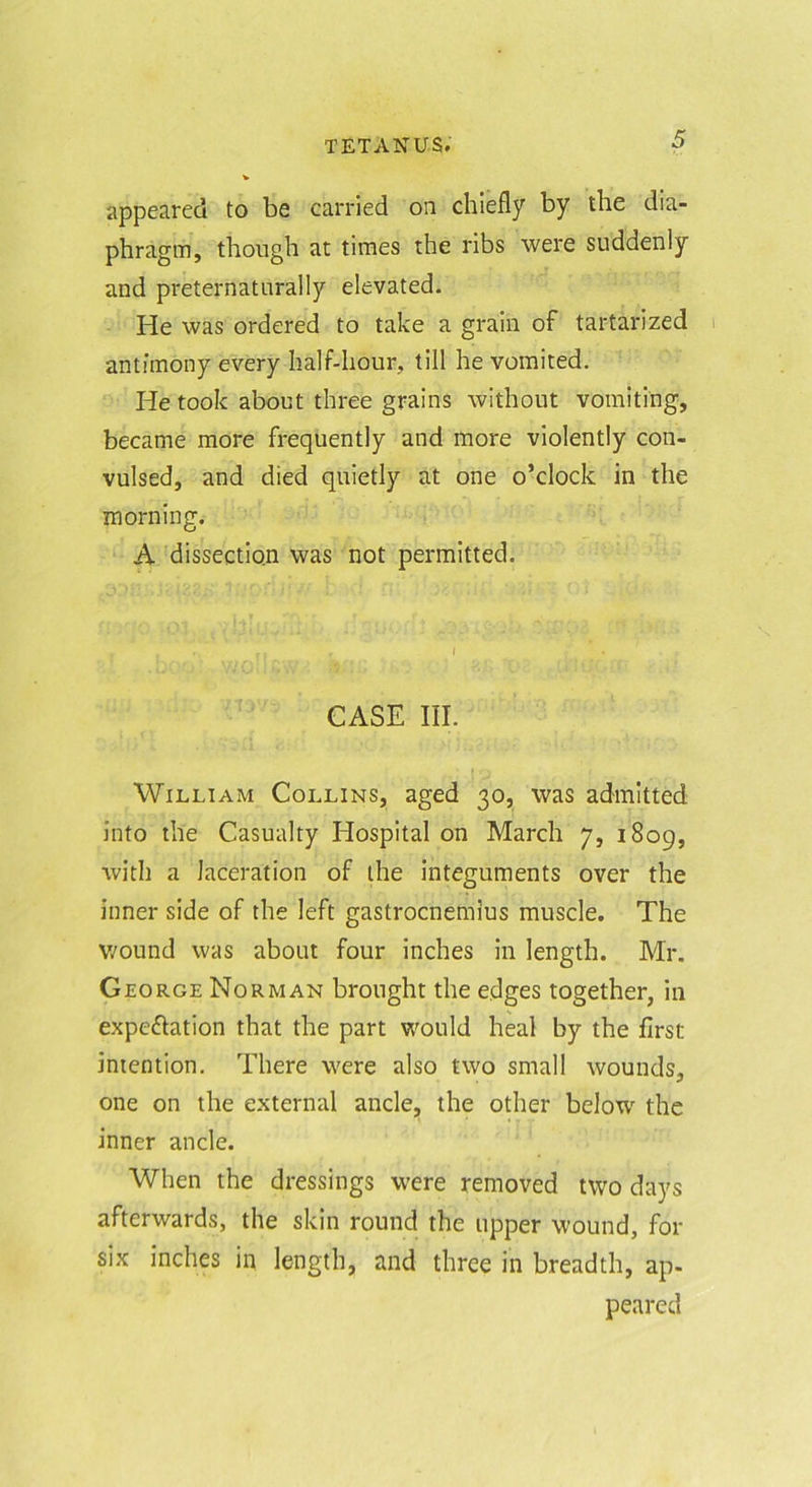 appeared to be carried on chiefly by the dia- phragm, though at times the ribs were suddenly and preternaturally elevated. He was ordered to take a grain of tartarized antimony every half-hour, till he vomited. He took about three grains without vomiting, became more frequently and more violently con- vulsed, and died quietly at one o’clock in the morning. A dissection was not permitted. CASE III. William Collins, aged 30, was admitted into the Casualty Hospital on March 7, 1809, with a laceration of the integuments over the inner side of the left gastrocnemius muscle. The wound was about four inches in length. Mr. George Norman brought the edges together, in expe£lation that the part would heal by the first intention. There were also two small wounds, one on the external ancle, the other below the inner ancle. When the dressings were removed two days afterwards, the skin round the upper wound, for six inches in length, and three in breadth, ap- peared
