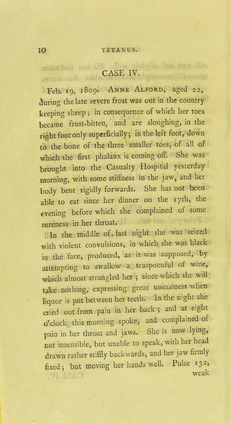 CASE IV. Feb. 19, 1809! Anne Alford, aged 22, during the late severe frost was out in the country- keeping sheep; in consequence of which her toes became frost-bitten, and are sloughing, in the right foot only.superficially; In the left foot, down to the'bone of the three smaller toes, of all of‘ which the first phalanx is coming off. She was brought into the Casualty Hospital yesterday morning, with some stiffness in the jaw, and her body bent rigidly forwards. She has not been able to eat since her dinner on the 17th, the evening before which she complained of some soreness in her throat. !lln the middle of. last .night she was ’ seized with violent convulsions, in which she was black in the face, produced, as it was supposed, by attempting to swallow- a;, teaspoonful of wine, which almost strangled her ; since which she will take nothing, expressing great uneasiness wlien liquor is put between her teeth. >-In the night she cried out from pain in her back ; and at eight o’clock this morning spoke, and coraplame'd of pain in her throat and jaws. She is now lying, not insensible, but unable to speak, with her head drawn rather stiffly backwards, and her jaw firmly fixed; but moving her hands well. Pulse 132, weak