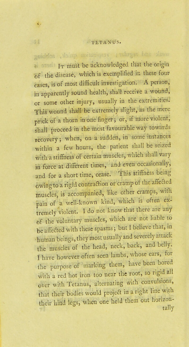 It must be acknowledged that the origin of the disease, which is exemplified \n these four cases, is of most difficult investigation. A person, in apparently sound health, shall receive a wound, or some other injury, usually in the extremities. This wound shall be extremely slight, as the mere prick of a thorn in one finger; or, if more violent, shall proceed in the most favourable way towards recovery; when, on a sudden, in some instances within a few hours, the patient shall be seized with a stiffness of certain muscles, which shall vary in force at different times, and even occasionally, and for a short time, cease. This stiffness being owing to a rigid contraaion or cramp of the. affeaed muscles, is accompanied, like other cramps, with pain of a well-known kind, which is often ex- tremely violent. I do not know that there are any of the voluntary muscles, which are not liable lo be affeaed with these spasms; but I believe that, in ■human beings, they most usually and severely attack the muscles of the head, neck, back, and belly. I have however often seen lambs, whose ears, for the purpose of marking them, have been bored with a red hot iron too near the root, so rigid all over with Tetanus, alternating with convulsions, that their bodies would projea in aright line with their hind legs, when one held them out horizon- tally