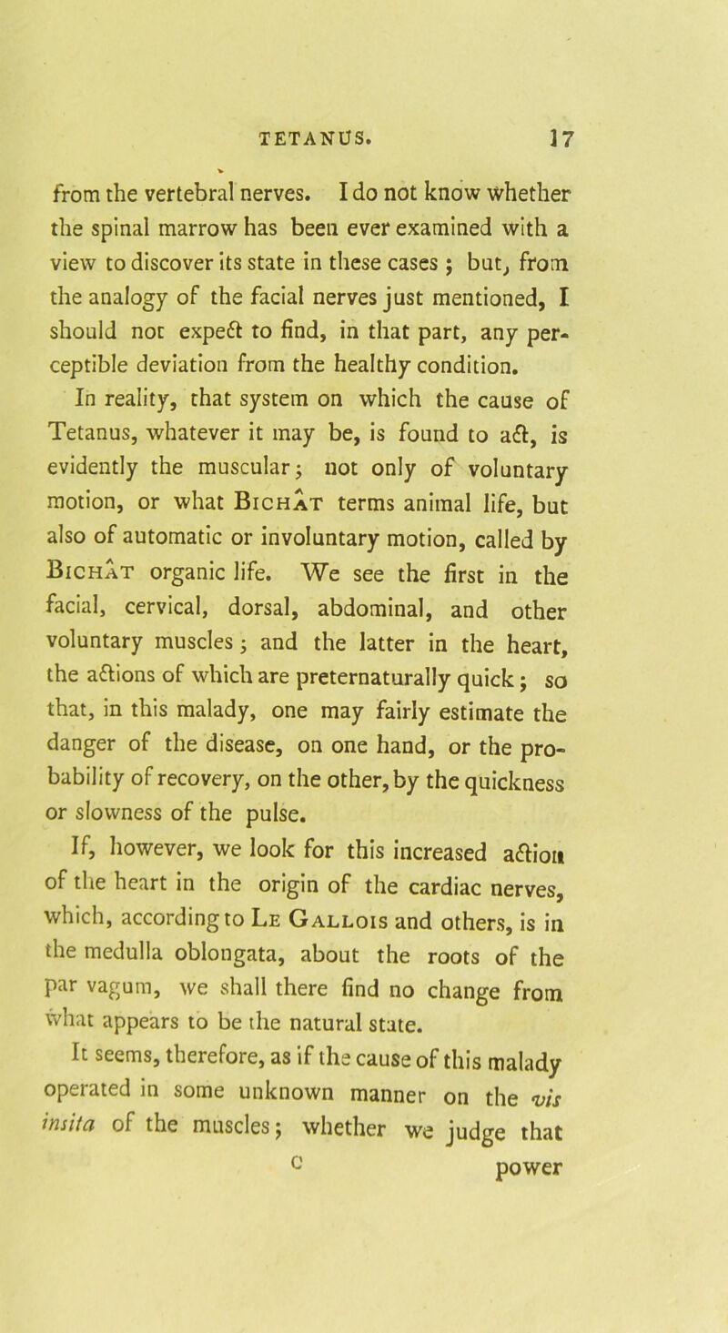 from the vertebral nerves. I do not know whether the spinal marrow has been ever examined with a view to discover its state in these cases; but^ from the analogy of the facial nerves just mentioned, I should not expeft to find, in that part, any per- ceptible deviation from the healthy condition. In reality, that system on which the cause of Tetanus, whatever it may be, is found to aft, is evidently the muscular j not only of voluntary motion, or what Bichat terms animal life, but also of automatic or involuntary motion, called by Bichat organic life. We see the first in the facial, cervical, dorsal, abdominal, and other voluntary muscles ^ and the latter in the heart, the aftions of which are preternaturally quick; so that, in this malady, one may fairly estimate the danger of the disease, on one hand, or the pro- bability of recovery, on the other, by the quickness or slowness of the pulse. If, however, we look for this increased aftioii of the heart in the origin of the cardiac nerves, which, according to Le Gallois and others, is in the medulla oblongata, about the roots of the par vagum, we shall there find no change from what appears to be the natural state. It seems, therefore, as if the cause of this malady operated in some unknown manner on the •vis insita of the muscles j whether we judge that u power