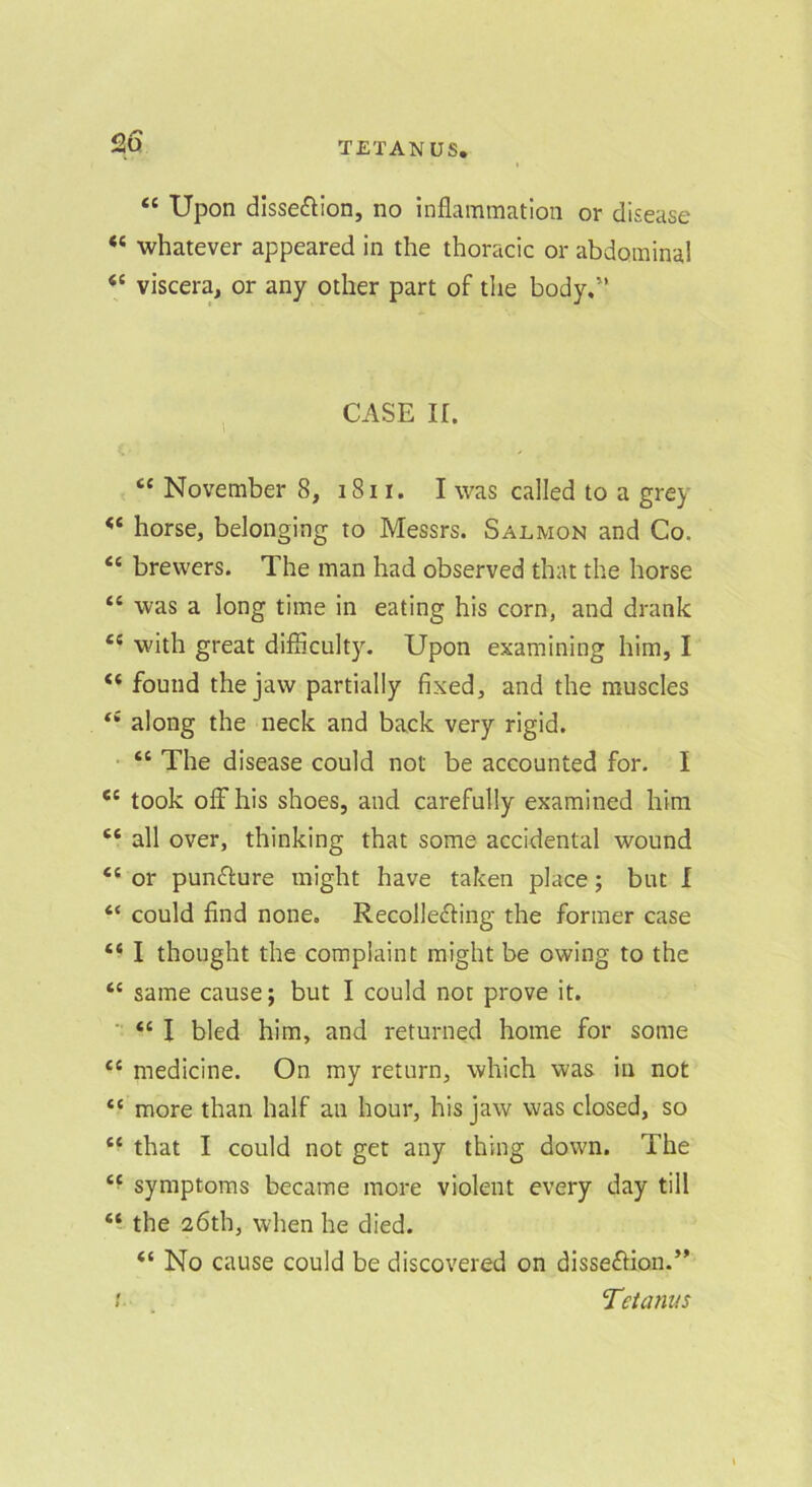 12a ‘‘ Upon dlsse^lion, no inflammation or disease “ whatever appeared in the thoracic or abdominal “ viscera, or any other part of the body. , CASE ir. “ November 8, i8i i. I was called to a grey horse, belonging to Messrs. Salmon and Co. “ brewers. The man had observed that the horse “ was a long time in eating his corn, and drank with great difflculty. Upon examining him, I “ found the jaw partially fixed, and the muscles along the neck and back very rigid. • “ The disease could not be accounted for. I “ took off his shoes, and carefully examined him “ all over, thinking that some accidental wound “ or punfture might have taken place; but I “ could find none. Recolledfing the former case “ I thought the complaint might be owing to the same cause; but I could not prove it. ■ “ I bled him, and returned home for some “ medicine. On my return, which was in not “ more than half an hour, his jaw was closed, so “ that I could not get any thing down. The symptoms became more violent every day till the 26th, when he died. “ No cause could be discovered on dissefHon.” ! Tetanus