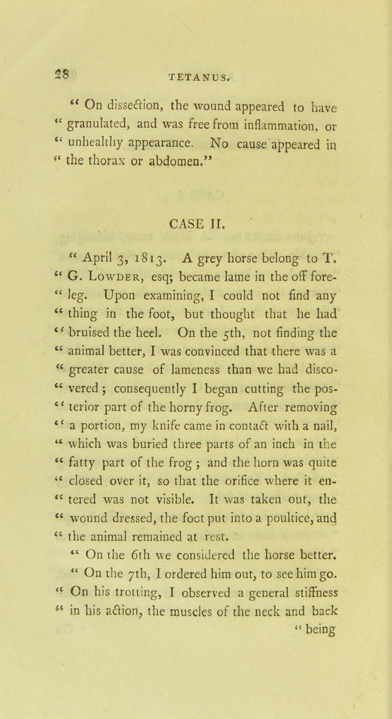 “ On dissefHon, the wound appeared to have granulated, and was free from inflammation, or “ unhealthy appearance. No cause appeared in the thorax or abdomen.’* CASE II. “ April 3, 1813. A grey horse belong to T. ‘‘ G. Lowder, esq; became lame in the olf fore- “ leg. Upon examining, I could not find any “ thing in the foot, but thought that he had “ bruised the heel. On the 5th, not finding the animal better, I was convinced that there was a greater cause of lameness than we had disco- “ vered; consequently I began cutting the pos- terior part of the horny frog. After removing “ a portion, my knife came in contact with a nail, “ which was buried three parts of an inch in the “ fatty part of the frog ; and the horn was quite “ closed over it, so that the orifice where it en- “ tered was not visible. It was taken out, the wound dressed, the foot put into a poultice, and “ the animal remained at rest. “ On the 6lh we considered the horse better. “ On the 7th, I ordered him out, to see him go. ‘‘ On his trotting, I observed a general stiffness “ in his a^lion, the muscles of the neck and back “ being