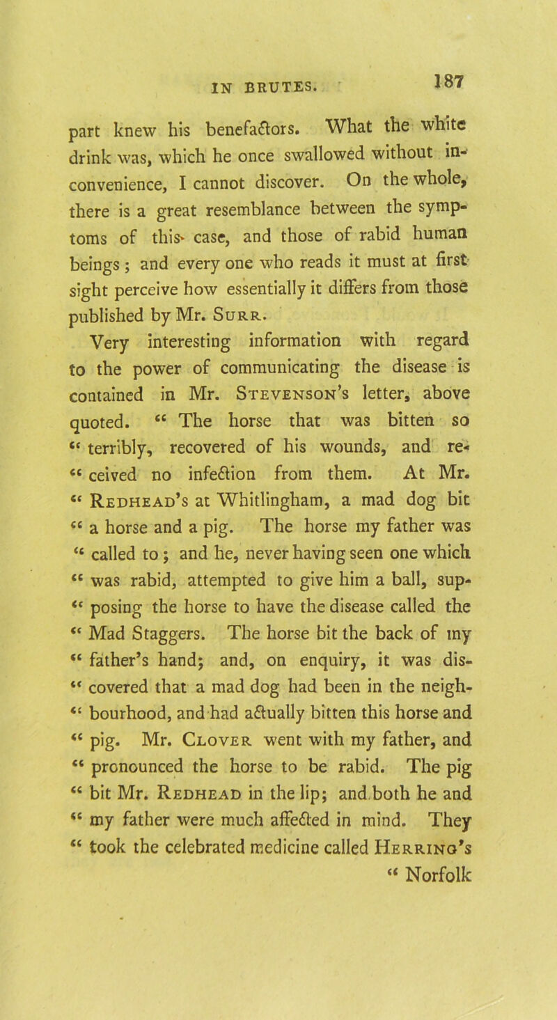 part knew his benefactors. What the white drink was, which he once swallowed without in- convenience, I cannot discover. On the whole, there is a great resemblance between the symp- toms of thiS' case, and those of rabid human beings ; and every one who reads it must at first sight perceive how essentially it differs from those published by Mr. Surr. Very interesting information with regard to the power of communicating the disease is contained in Mr. Stevenson’s letter, above quoted. “ The horse that was bitten so “ terribly, recovered of his wounds, and re- “ ceived no infeCfion from them. At Mr. “ Redhead’s at Whitlingham, a mad dog bit “ a horse and a pig. The horse my father was “ called to; and he, never having seen one which “ was rabid, attempted to give him a ball, sup- ‘‘ posing the horse to have the disease called the “ Mad Staggers. The horse bit the back of my “ father’s hand; and, on enquiry, it was dis- ** covered that a mad dog had been in the neigh- “ bourhood, and had actually bitten this horse and “ pig. Mr. Clover went with my father, and “ pronounced the horse to be rabid. The pig “ bit Mr. Redhead in the lip; and.both he and “ my father were much affeCted in mind. They “ took the celebrated medicine called Herring’s “ Norfolk