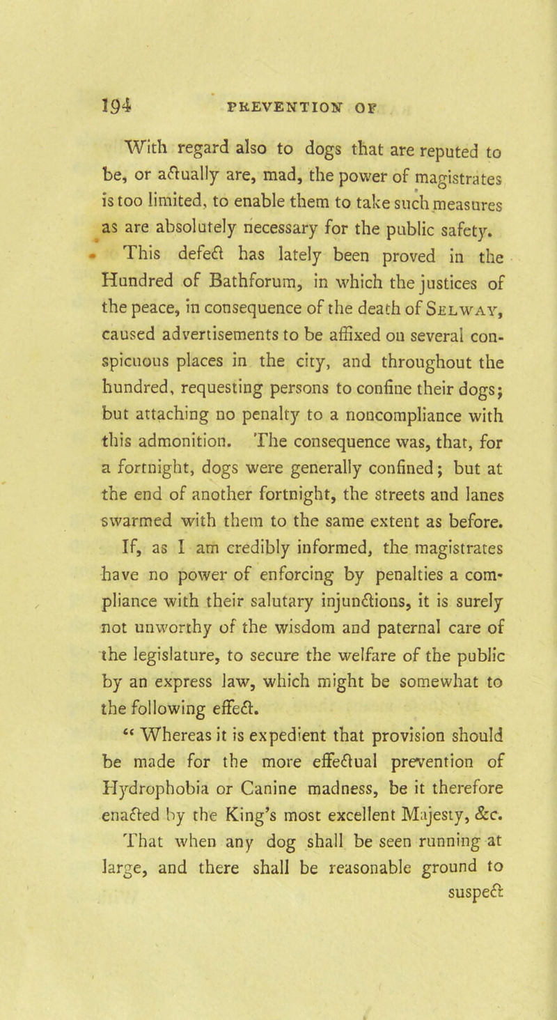 With regard also to dogs that are reputed to be, or actually are, mad, the power of man-istrates IS too limited, to enable them to take such measures as are absolutely necessary for the public safety. • This defe£l has lately been proved in the Hundred of Bathforum, in which the justices of the peace, in consequence of the death of Selway, caused advertisements to be affixed ou several con- spicuous places in the city, and throughout the hundred, requesting persons to confine their dogs; but attaching no penalty to a noncompliance with this admonition. The consequence was, that, for a fortnight, dogs were generally confined; but at the end of another fortnight, the streets and lanes swarmed with them to the same extent as before. If, as I am credibly informed, the magistrates have no power of enforcing by penalties a com* pliance with their salutary injundions, it is surely not unworthy of the wisdom and paternal care of the legislature, to secure the welfare of the public by an express law, which might be somewhat to the following effeft. “ Whereas it is expedient that provision should be made for the more effeflual prevention of Plydrophobia or Canine madness, be it therefore enafted by the King’s most excellent Majesty, &c. That when any dog shall be seen running at large, and there shall be reasonable ground to suspeft