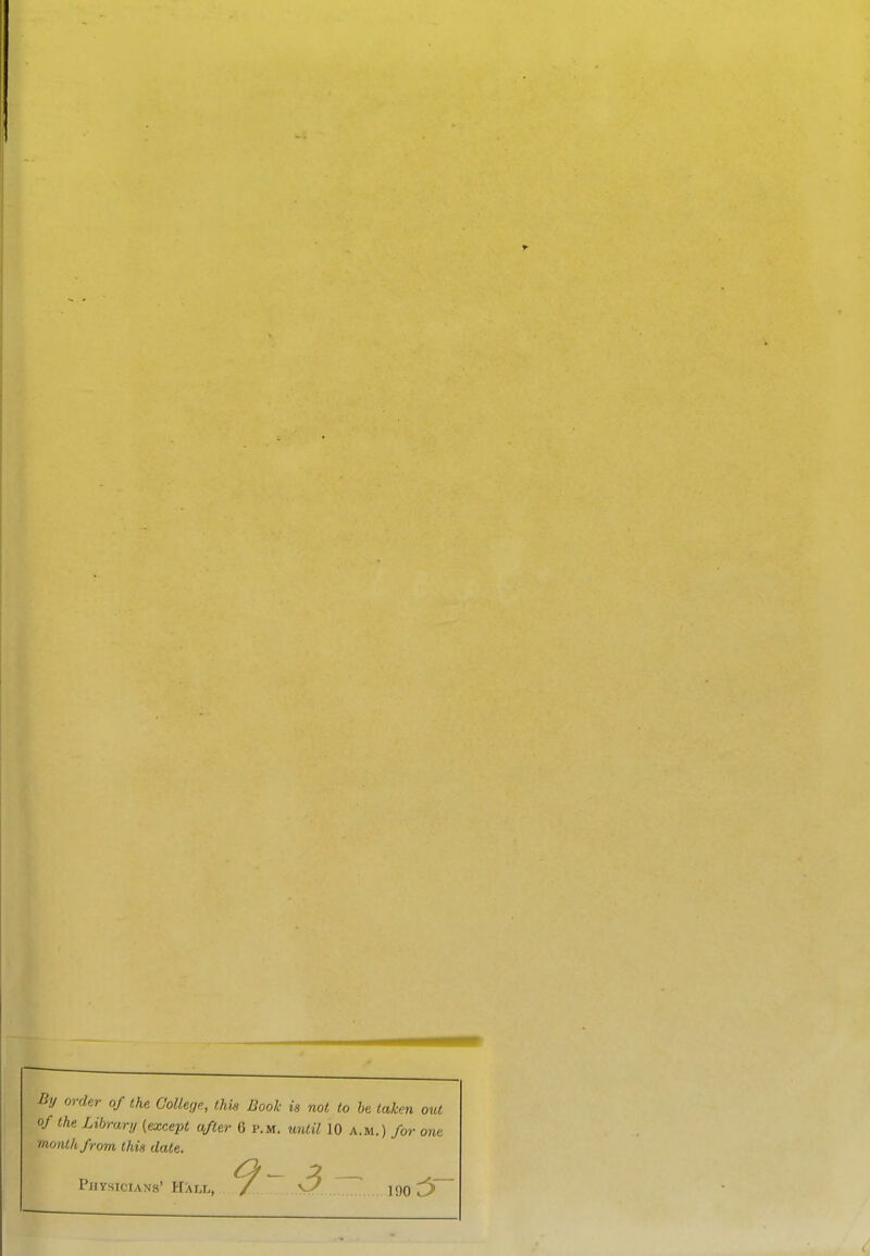 By order of the College., this Book is not to be taken out of the Library (except after 6 p.m. until 10 a.m.) for one month from this date. 9-3 Physicians' Hall, / vV jgg