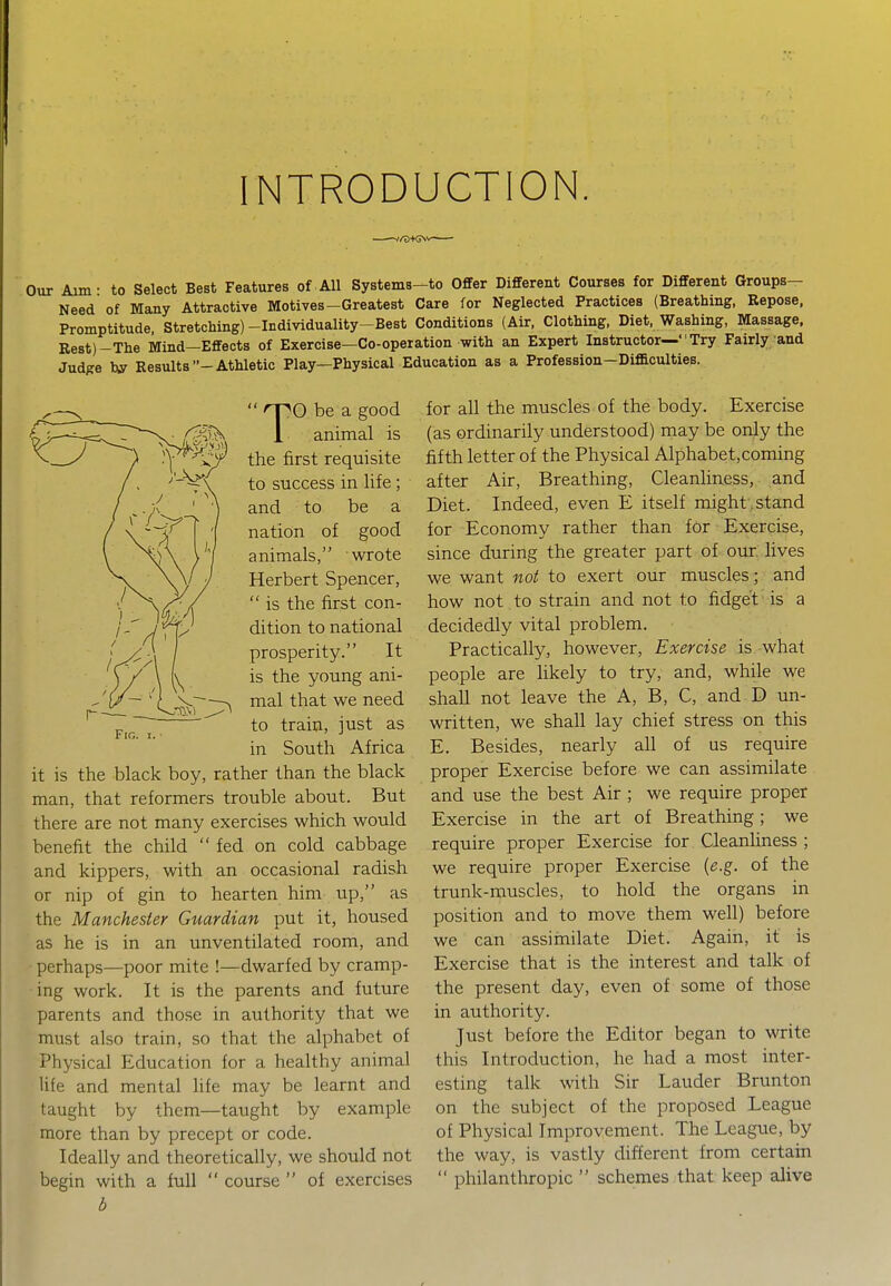 INTRODUCTION. Our Aim- to Select Best Features of All Systems-to Offer Different Courses for Different Groups- Need of Many Attractive Motives-Greatest Care for Neglected Practices (Breathing, Repose, Promptitude Stretching)-Individuality-Best Conditions (Air, Clothing, Diet, Washing, Massage, Rest)-The Mind—Effects of Exercise—Co-operation with an Expert Instructor— Try Fairly and Judge hy Results -Athletic Play—Physical Education as a Profession—Difficulties. Fig. TO be a good animal is the first requisite to success in life ; and to be a nation of good animals, wrote Herbert Spencer,  is the first con- dition to national prosperity. It is the young ani- mal that we need to train, just as in South Africa it is the black boy, rather than the black man, that reformers trouble about. But there are not many exercises which would benefit the child  fed on cold cabbage and kippers, with an occasional radish or nip of gin to hearten him up, as the Manchester Guardian put it, housed as he is in an unventilated room, and • perhaps—poor mite !—dwarfed by cramp- ing work. It is the parents and future parents and those in authority that we must also train, so that the alphabet of Physical Education for a healthy animal life and mental life may be learnt and taught by them—taught by example more than by precept or code. Ideally and theoretically, we should not begin with a full  course  of exercises b for all the muscles of the body. Exercise (as ordinarily understood) may be only the fifth letter of the Physical Alphabet,coming after Air, Breathing, Cleanliness, and Diet. Indeed, even E itself might, stand for Economy rather than f6r Exercise, since during the greater part of our lives we want not to exert our muscles; and how not to strain and not to fidget is a decidedly vital problem. Practically, however, Exercise is what people are likely to try, and, while we shall not leave the A, B, C, and D un- written, we shall lay chief stress on this E. Besides, nearly all of us require proper Exercise before we can assimilate and use the best Air ; we require proper Exercise in the art of Breathing; we require proper Exercise for Cleanliness ; we require proper Exercise {e.g. of the trunk-muscles, to hold the organs in position and to move them well) before we can assiinilate Diet. Again, it is Exercise that is the interest and talk of the present day, even of some of those in authority. Just before the Editor began to write this Introduction, he had a most inter- esting talk with Sir Lauder Brunton on the subject of the proposed League of Physical Improvement. The League, by the way, is vastly different from certain  philanthropic  schemes that keep alive