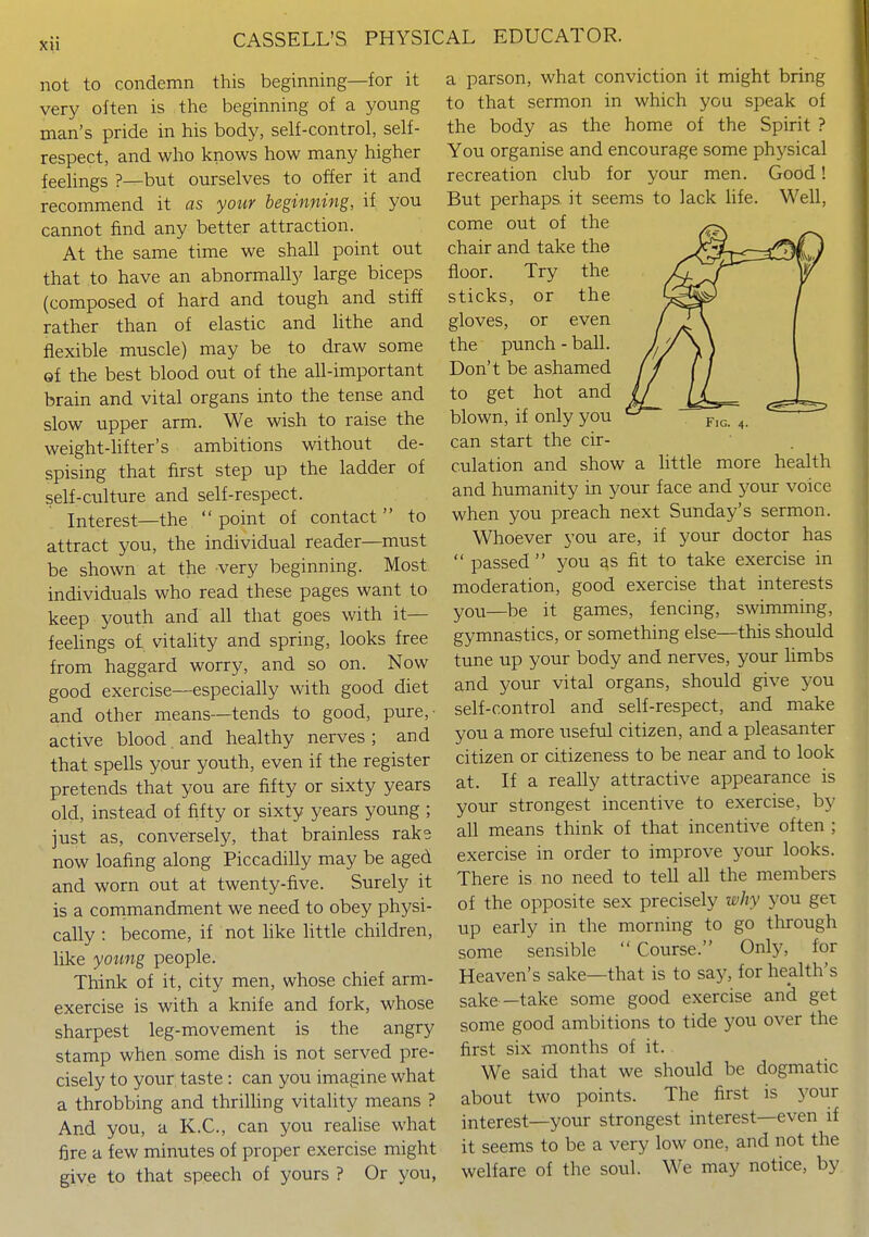 not to condemn this beginning—for it very often is the beginning of a young man's pride in his body, self-control, self- respect, and who knows how many higher feehngs ?—but ourselves to offer it and recommend it as your beginning, if you cannot find any better attraction. At the same time we shall point out that to have an abnormally large biceps (composed of hard and tough and stiff rather than of elastic and hthe and flexible muscle) may be to draw some of the best blood out of the all-important brain and vital organs into the tense and slow upper arm. We wish to raise the weight-hfter's ambitions without de- spising that first step up the ladder of self-culture and self-respect. Interest—the  point of contact to attract you, the individual reader—must be shown at the very beginning. Most individuals who read these pages want to keep youth and all that goes with it— feelings of vitality and spring, looks free from haggard worry, and so on. Now good exercise—especially with good diet and other means—tends to good, pure,' active blood. and healthy nerves ; and that spells your youth, even if the register pretends that you are fifty or sixty years old, instead of fifty or sixty years young ; just as, conversely, that brainless rake now loafing along Piccadilly may be aged and worn out at twenty-five. Surely it is a cornmandment we need to obey physi- cally : become, if not hke httle children, like yotmg people. Think of it, city men, whose chief arm- exercise is with a knife and fork, whose sharpest leg-movement is the angry stamp when some dish is not served pre- cisely to your taste : can you imagine what a throbbing and thrilhng vitality means ? And you, a K.C., can you reaUse what fire a few minutes of proper exercise might give to that speech of yours ? Or you, a parson, what conviction it might bring to that sermon in which you speak of the body as the home of the Spirit ? You organise and encourage some physical recreation club for your men. Good! But perhaps it seems to lack life. Well, come out of the ^p. chair and take the ^^'\^r:CZ^QLj floor. Try the sticks, or the / gloves, or even I ^\ \ the punch - ball. ///\,) I Don't be ashamed (/ fj \ to get hot and [/ // -JL—, blown, if only you ^ can start the cir- culation and show a httle more health and humanity in your face and your voice when you preach next Sunday's sermon. Whoever you are, if your doctor has  passed  you as fit to take exercise in moderation, good exercise that interests you—be it games, fencing, swimming, gymnastics, or something else—this should tune up your body and nerves, your limbs and your vital organs, should give you self-control and self-respect, and make you a more useful citizen, and a pleasanter citizen or citizeness to be near and to look at. If a really attractive appearance is your strongest incentive to exercise, by all means think of that incentive often ; exercise in order to improve your looks. There is no need to tell all the members of the opposite sex precisely why you get up early in the morning to go through some sensible Course. Only, for Heaven's sake—that is to say, for health's sake —take some good exercise and get some good ambitions to tide you over the first six months of it. We said that we should be dogmatic about two points. The first is your interest—your strongest interest—even if it seems to be a very low one, and not the welfare of the soul. We may notice, by