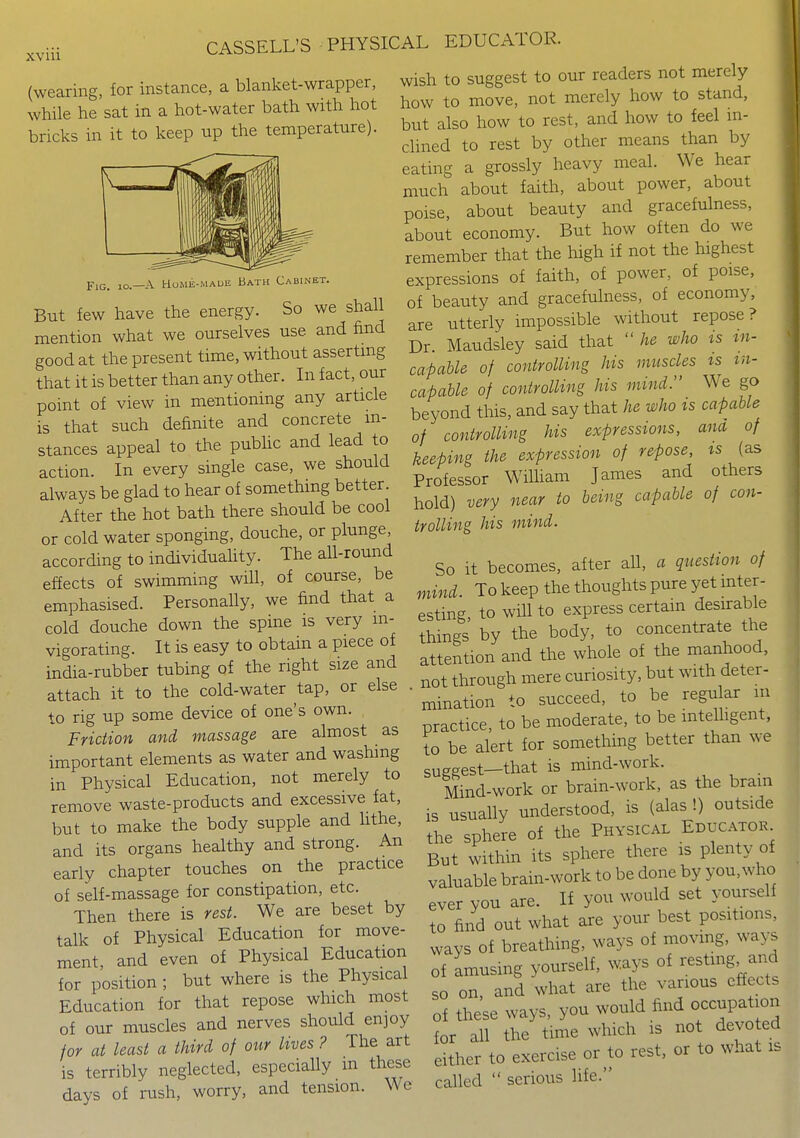 XV 111 (wearing, for instance, a blanket-wrapper, while he sat in a hot-water bath with hot bricks in it to keep up the temperature). Fig. io.—a Howe-maue Bath Cabinet. But few have the energy. So we shall mention what we ourselves use and find good at the present time, without asserting that it is better than any other. In fact, our point of view in mentioning any article is that such definite and concrete in- stances appeal to the pubhc and lead to action. In every single case, we should always be glad to hear of something better. After the hot bath there should be cool or cold water sponging, douche, or plunge, according to individuahty. The all-round effects of swimming will, of course, be emphasised. Personally, we find that a cold douche down the spine is very in- vigorating. It is easy to obtain a piece of india-rubber tubing of the right size and attach it to the cold-water tap, or else . to rig up some device of one's own. Friction and massage are almost as important elements as water and washing in Physical Education, not merely to remove waste-products and excessive fat, but to make the body supple and hthe, and its organs healthy and strong. An early chapter touches on the practice of self-massage for constipation, etc. Then there is rest. We are beset by talk of Physical Education for move- ment, and even of Physical Education for position ; but where is the Physical Education for that repose which most of our muscles and nerves should enjoy for at least a third of otir lives ? The art is terribly neglected, especially m these days of rush, worry, and tension. We wish to suggest to our readers not merely how to move, not merely how to stand, but also how to rest, and how to feel in- clined to rest by other means than by eating a grossly heavy meal. We hear much about faith, about power, about poise, about beauty and gracefulness, about economy. But how often do we remember that the high if not the highest expressions of faith, of power, of poise, of beauty and gracefulness, of economy, are utterly impossible without repose? Dr. Maudsley said that  he who is tn- capahle of controlling his muscles ts in- capable of controlling his mind. We go beyond this, and say that he who ts capable of controlling his expressions, ana of keeping the expression of repose, ts (as Professor WiUiam James and others hold) very near to being capable of con- trolling his mind. So it becomes, after all, a question of mind. To keep the thoughts pure yet mter- esting to wiU to express certain desirable things by the body, to concentrate the attention and the whole of the manhood, not through mere curiosity, but with deter- mination to succeed, to be regular m practice, to be moderate, to be mtelhgent, to be alert for something better than we suggest—that is mind-work. _ Mind-work or brain-work, as the bram is usually understood, is (alas !) outside the sphere of the Physical Educator But within its sphere there is plenty of valuable brain-work to be done by you,who ever you are. If you would set yourself to find out what are your best positions, ways of breathing, ways of moving, wa>^ of amusing yourself, ways of restmg and so on, and what are the various effects of these ways, you would find occupation for all the time which is not devo ed either to exercise or to rest, or to what is called  serious life.