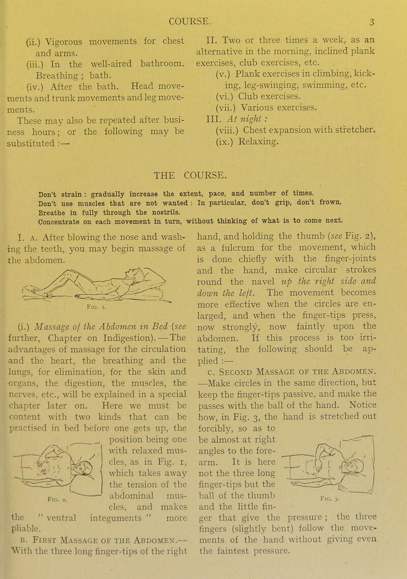 (ii.) Vigorous movements for chest and arms, (iii.) In the well-aired bathroom. Breathing ; bath, (iv.) After the bath. Head move- ments and trmik movements and leg move- ments. These may also be repeated after busi- ness hours; or the following may be substituted :— II. Two or three times a week, as an alternative in the morning, inclined plank exercises, club exercises, etc. (v.) Plank exercises in climbing, kick- ing, leg-swinging, swimming, etc. (vi.) Club exercises, (vii.) Various exercises. III. At night : (viii.) Chest expansion with stretcher, (ix.) Relaxing. THE COURSE. Don't strain: gradually increase the extent, pace, and number of times. Don't use muscles that are not wanted : In particular, don't grip, don't frown. Breathe in fully through the nostrils. Concentrate on each movement in turn, without thinking of what is to come next. I. A. After blowing the nose and wash- ing the teeth, you may begin massage of the abdomen. Fig. I. (i.) Massage of the Abdomen in Bed {see further, Chapter on Indigestion).—The advantages of massage for the circulation and the heart, the breathing and the lungs, for elimination, for the skin and organs, the digestion, the muscles, the nerves, etc., will be explained in a special chapter later on. Here we must be content with two kinds that can be practised in bed before one gets up, the position being one with relaxed mus- cles, as in Fig. i, which takes away the tension of the abdominal mus- cles, and makes integuments  more ventral the ' pliable. B. First Massage of the Abdomen.— With the three long finger-tips of the right hand, and holding the thumb {see Fig. 2), as a fulcrum for the movement, which is done chiefly with the finger-joints and the hand, make circular strokes round the navel w/) the right side and down the left. The movement becomes more effective when the circles are en- larged, and when the finger-tips press, now strongly, now faintly upon the abdomen. If this process is too irri- tating, the following should be ap- plied :— c. Second Massage of the Abdomen. —Make circles in the same direction, but keep the finger-tips passive, and make the passes with the ball of the hand. Notice how, in Fig. 3, the hand is stretched out forcibly, so as to be almost at right angles to the fore- arm. It is here not the three long finger-tips but the ball of the thumb and the little fin- ger that give the pressure ; the three fingers (slightly bent) follow the move- ments of the hand without giving even the faintest pressure. Fig. 3.