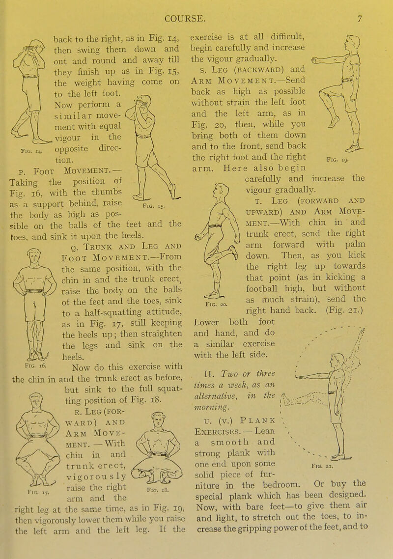 Fig. 14- Fig. back to the right, as in Fig. 14, then swing them down and out and round and away till they finish up as in Fig. 15, the weight having come on to the left foot. Now perform a similar move- ment with equal , vigour in the opposite direc- tion. p. Foot Movement. — Taking the position of Fig. 16, with the thumbs as a support behind, raise the body as high as pos- ?ible on the balls of the feet and the toes, and sink it upon the heels. Q. Trunk and Leg and Foot Movement.—From the same position, with the chin in and the trunk erect, raise the body on the balls of the feet and the toes, sink to a half-squatting attitude, as in Fig. 17, still keeping the heels up; then straighten the legs and sink on the heels. Now do this exercise with the chin in and the trunk erect as before, but sink to the full squat- ting position of Fig. 18. R. Leg (for- ward) and Arm Move- ment. — With chin in and trunk erect, vigorou s ly raise the right arm and the right leg at the same time, as in Fig. ig, then vigorously lower them while you raise the left arm and the left leg. If the Fig. exercise is at all difficult, begin carefully and increase the vigour gradually. s. Leg (backward) and Arm Movement.—Send back as high as possible without strain the left foot and the left arm, as in Fig. 20, then, while you bring both of them down and to the front, send back the right foot and the right arm. Here also begin carefully and vigour gradually. T. Leg (forward and upward) and Arm Move- ment.—With chin in and trunk erect, send the right arm forward with palm down. Then, as you kick the right leg up towards that point (as in kicking a football high, but without as much strain), send the right hand back, foot Fig. 19. increase the Fig. 20. (Fig. 21.) Lower both and hand, and do a similar exercise with the left side. II. Two or three times a week, as an alternative, in the morning. u. (v.) Plank Exercises. — Lean a smooth and strong plank with one end upon some solid piece of fur- niture in the bedroom. Or buy the special plank which has been designed. Now, with bare feet—to give them air and light, to stretch out the toes, to in- crease the gripping power of the feet, and to Fig.