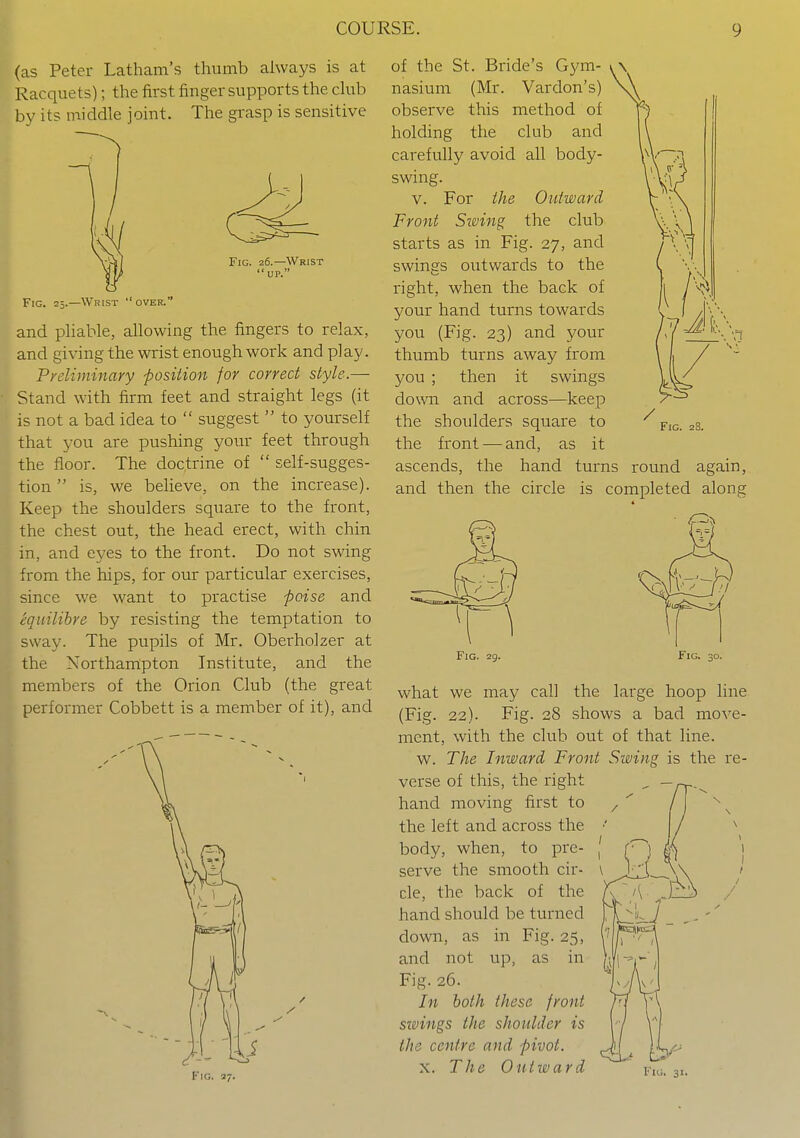 (as Peter Latham's thumb always is at Racquets); the first finger supports the ckib bv its middle joint. The grasp is sensitive Fig. 26.—Wrist  UP. Fig. 25.—Wrist over. and pliable, allowing the fingers to relax, and giving the wrist enough work and play. Preliminary -position for correct style.— Stand with firm feet and straight legs (it is not a bad idea to  suggest  to yourself that you are pushing yowx feet through the floor. The doctrine of  self-sugges- tion  is, we believe, on the increase). Keep the shoulders square to the front, the chest out, the head erect, with chin in, and eyes to the front. Do not swing from the hips, for our particular exercises, since we want to practise poise and equilihre by resisting the temptation to sway. The pupils of Mr. Oberholzer at the Northampton Institute, and the members of the Orion Club (the great performer Cobbett is a member of it), and of the St. Bride's Gym- nasium (Mr. Vardon's) observe this method of holding the club and carefully avoid all body- swing. v. For the Outward Front Swing the club starts as in Fig. 27, and swings outwards to the right, when the back of your hand turns towards you (Fig. 23) and your / > r ',1 thumb turns away from you ; then it swings down and across—keep the shoulders square to fig. 28. the front-—and, as it ascends, the hand turns round again, and then the circle is completed along * Fig. 29. Fig. 30. Fig. what we may call the large hoop line (Fig. 22). Fig. 28 shows a bad move- ment, with the club out of that line. w. The Inward Front Swing is the re- verse of this, the right hand moving first to the left and across the body, when, to pre- serve the smooth cir- cle, the back of the hand should be turned down, as in Fig. 25, and not up, as in Fig. 26. In both these front sivings the shoulder is the centre and pivot. X. The Outward