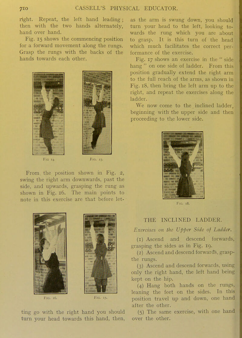 right. Repeat, the left hand leading; then with the two hands alternately, hand over hand. Fig. 15 shows the commencing position for a forward movement along the rungs. Grasp the rungs with the backs of the hands towards each other. Fig 14. Fig. 15. From the position shown in Fig. 2, swing the right arm downwards, past the side, and upwards, grasping the rung as shown in Fig. i6. The main points to note in this exercise are that before let- FiG. i6. Fig. 17. ting go with the right hand you should turn your head towards this hand, then, as the arm is swung down, you should turn your head to the left, looking to- wards the rung which you are about to grasp. It is this turn of the head which much facilitates the correct per- formance of the exercise. Fig. 17 shows an exercise in the  side hang  on one side of ladder. From this position gradually extend the right arm to the full reach of the arms, as shown in Fig. 18, then bring the left arm up to the right, and repeat the exercises along the ladder. We now come to the inclined ladder, beginning with the upper side and then proceeding to the lower side. I'lG. 18. THE INCLINED LADDER. Exercises on the Upper Side of Ladder. (1) Ascend and descend forwards, grasping the sides as in Fig. 19. (2) Ascend and descend forward's, grasp- the rungs. (3) Ascend and descend forwards, using only the right hand, the left hand being kept on the hip. (4) Hang both hands on the rungs, leaning the feet on the sides. In this position travel up and down, one hand after the other. (5) The same exercise, with one hand over the other.