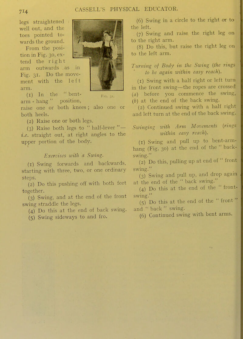 legs straightened well out, and the toes pointed to- wards the ground. From the posi- tion in Fig. 30, ex- tend the right arm outwards as in Fig. 31. Do the move- ment with the left arm. (I) arm ■ raise l''lG. 31. also one or In the  bent- hang  position, one or both knees . both heels. (2) Raise one or both legs. (3) Raise both legs to  half-lever  — i.e. straight out,' at right angles to the upper portion of the body. Exercises with a Swing. (1) Swing forwards and backwards, starting with three, two, or one ordinary steps. (2) Do this pushing off with both feet together. (3) Swing, and at the end of the front swing straddle the legs. (4) Do this at the end of back swing. (5) Swing sideways to and fro. (6) Swing in a circle to the right or to the left. (7) Swing and raise the right leg on to the right arm. (8) Do this, but raise the right leg on to the left arm. Turning of Body in the Swing {the rings to be again within easy reach). (1) Swing with a half right or left turn in the front swing—the ropes are crossed (a) before you commence the swing, (&) at the end of the back swing. (2) Continued swing with a half right and left turn at the end of the back swing. Swinging with Arm Movements (rings within easy reach). (1) Swing and pull up to bent-arm- hang (Fig. 30) at the end of the  back- swing. (2) Do this, pulling up at end of  front swing. (3) Swing and pull up, and drop again at the end of the  back swing. (4) Do this at the end of the  front- swing. (5) Do this at the end of the  front  and  back  swing. (6) Continued swing with bent arms.