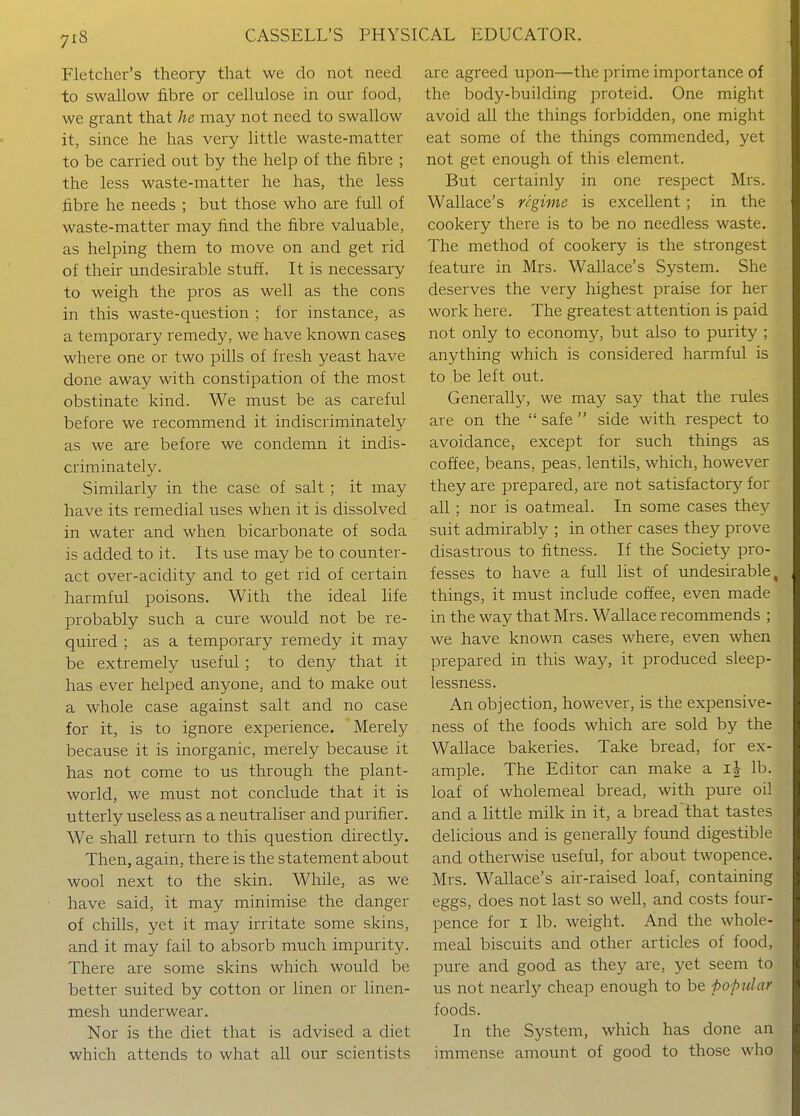 Fletcher's theory that we do not need to swallow fibre or cellulose in our food, we grant that he may not need to swallow it, since he has very little waste-matter to be carried out by the help of the fibre ; the less waste-matter he has, the less fibre he needs ; but those who are full of waste-matter may find the fibre valuable, as helping them to move on and get rid of their undesirable stuff. It is necessary to weigh the pros as well as the cons in this waste-question ; for instance, as a temporary remedy, we have known cases where one or two pills of fresh yeast have done away with constipation of the most obstinate kind. We must be as careful before we recommend it indiscriminately as we are before we condemn it indis- criminately. Similarly in the case of salt ; it may have its remedial uses when it is dissolved in water and when bicarbonate of soda is added to it. Its use may be to counter- act over-acidity and to get rid of certain harmful poisons. With the ideal life probably such a cure would not be re- quired ; as a temporary remedy it may be extremely useful ; to deny that it has ever helped anyone, and to make out a whole case against salt and no case for it, is to ignore experience. 'Merely because it is inorganic, merely because it has not come to us through the plant- world, we must not conclude that it is utterly useless as a neutraliser and purifier. We shall return to this question directly. Then, again, there is the statement about wool next to the skin. While, as we have said, it may minimise the danger of chills, yet it may irritate some skins, and it may fail to absorb much impurity. There are some skins which would be better suited by cotton or linen or linen- mesh underwear. Nor is the diet that is advised a diet which attends to what all our scientists are agreed upon—the prime importance of the body-building proteid. One might avoid all the things forbidden, one might eat some of the things commended, yet not get enough of this element. But certainly in one respect Mrs. Wallace's regime is excellent; in the cookery there is to be no needless waste. The method of cookery is the strongest feature in Mrs. Wallace's System. She deserves the very highest praise for her work here. The greatest attention is paid not only to economy, but also to purity ; anything which is considered harmful is to be left out. Generally, we may say that the rules are on the  safe  side with respect to avoidance, except for such things as coffee, beans, peas, lentils, which, however they are prepared, are not satisfactory for all ; nor is oatmeal. In some cases they suit admirably ; in other cases they prove disastrous to fitness. If the Society pro- fesses to have a full list of undesirable, things, it must include coffee, even made in the way that Mrs. Wallace recommends ; we have known cases where, even when prepared in this way, it produced sleep- lessness. An objection, however, is the expensive- ness of the foods which are sold by the Wallace bakeries. Take bread, for ex- ample. The Editor can make a ij lb. loaf of wholemeal bread, with pure oil and a little milk in it, a bread that tastes delicious and is generally found digestible and otherwise useful, for about twopence. Mrs. Wallace's air-raised loaf, containing eggs, does not last so well, and costs four- pence for I lb. weight. And the whole- meal biscuits and other articles of food, pure and good as they are, yet seem to us not nearly cheap enough to be popular foods. In the System, which has done an immense amount of good to those who