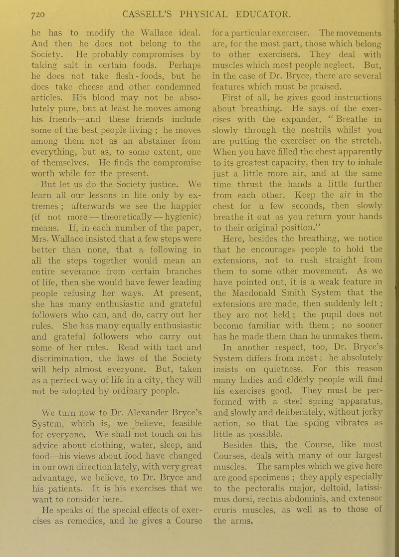 he has to modify the Wallace ideal. And then he does not belong to the Society. He probably compromises by taking salt in certain foods. Perhaps he does not take flesh - foods, but he does take cheese and other condemned articles. His blood may not be abso- lutely pure, but at least he moves among his friends—and these friends include some of the best people living ; he moves among them not as an abstainer from everything, but as, to some extent, one of themselves. He finds the compromise worth while for the present. But let us do the Society justice. We learn all our lessons in life only by ex- tremes ; afterwards we see the happier (if not more — theoretically — hygienic) means. If, in each number of the paper, Mrs. Wallace insisted that a few steps were better than none, that a following in all the steps together would mean an entire severance from certain branches of life, then she would have fewer leading people refusing her ways. At present, she has many enthusiastic and grateful followers who can, and do, carry out her rules. She has many equally enthusiastic and grateful followers who carry out some of her rules. Read with tact and discrimination, the laws of the Society will help almost everyone. But, taken as a perfect way of life in a city, they will not be adopted by ordinary people. We turn now to Dr. Alexander Bryce's System, which is, we believe, feasible for everyone. We shall not touch on his advice about clothing, water, sleep, and food—his views about food have changed in our own direction lately, with very great advantage, we believe, to Dr. Bryce and his patients. It is his exercises that we want to consider here. He speaks of the special effects of exer- cises as remedies, and he gives a Course for a particular exerciser. The movements are, for the most part, those which belong to other exercisers. They deal with muscles which most people neglect. But, in the case of Dr. Bryce, there are several features which must be praised. First of all, he gives good instructions about breathing. He says of the exer- cises with the expander,  Breathe in slowly through the nostrils whilst you are putting the exerciser on the stretch. When you have filled the chest apparently to its greatest capacity, then try to inhale just a little more air, and at the same time thrust the hands a little further from each other. Keep the air in the chest for a few seconds, then slowly breathe it out as you return your hands to their original position. Here, besides the breathing, we notice that he encourages people to hold the extensions, not to rush straight from them to some other movement. As we have pointed out, it is a weak feature in the Macdonald Smith System that the extensions are made, then suddenly left ; they are not held ; the pupil does not become familiar with them ; no sooner has he made them than he unmakes them. In another respect, too. Dr. Bryce's System differs from most: he absolutely insists on quietness. For this reason many ladies and elderly people wiU find his exercises good. They must be per- formed with a steel spring apparatus, and slowly and deliberately, without jerky action, so that the spring vibrates as little as possible. Besides this, the Course, like most Courses, deals with many of our largest muscles. The samples which we give here are good specimens ; they apply especially to the pectoralis major, deltoid, latissi- mus dorsi, rectus abdominis, and extensor cruris muscles, as well as to those of the arms.