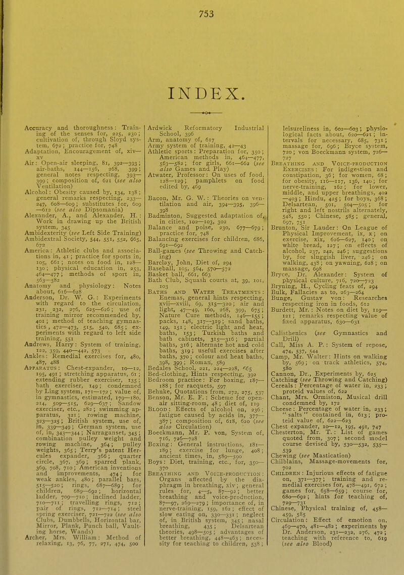 INDEX. Accuracy and thoroughness: Train- ing of the senses for, 225, 230; cultivation of, through Sloyd sys- tem, 672 ; practice for, 748 Adaptation, Encouragement of, xiv— Air: Open-air sleeping, 81, 392—393 ; air-baths, 144—156, 268, 399; general notes respecting, 393— 399; composition of, 621 {see also Ventilation) Alcohol: Obesity caused by, 134, 138; general remarks respecting, 233— 247, 60S—609; substitutes for, 609 —612 (see also Dipsomania) Alexander, A., and Alexander, H. : Work in drawing up the British system, 345 Ambidexterity (.see Left Side Training) Ambidextral Society, 544, 551, 552, $65, 672 America: Athletic clubs and associa- tions in, 41 ; practice for sports in, 105, 661 ; notes on food in, 128— 130; physical education in, 253, 464—477; methods of sport in, 563—582 Anatomy and physiology: Notes about, 616—628 Anderson, Dr. W. G. : Experiments with regard to the circulation, 231, 232, 276, 625—626; use of training mirror recommended by, 401 ; method of teaching gymnas- tics , 472—473, 515, 540, 685; ex- periments with regard to left side training, 551 Andrews, Harry: System of training, '22. 359, 440—442. 573 Ankles: Remedial exercises for, 480, 487, 488 Apparatus : Chest-expander, 10—12, 195, 491 ; stretching apparatus, 61 ; extending rubber exerciser, 135; hath exerciser, 149; condemned by Ling system, 171—172 ; value of, in gymnastics, estimated, 179—180, 214, jog—515, 629—637; Sandow exerciser, etc., 2S2 ; swimming ap- paratus, 321 ; rowing machine, 323—325; British system, use of, in, 339—349 ; German system, use of. in, 343—344 ; Narraganset, 345 ; combination pulley weight and rowing machine, 364; pulley weights, 365 ; Terry's patent Her- cules expander, 366; quarter circle, 367, 369; sparred plank, 369, 708, 710; American inventions and improvements, 474; for weak ankles, 480; parallel bars, 515—520; rings, C87—689 J for children, 68g—692 ; horizontal ladder, 709—710; inclined ladder, 710—711; travelling rings, 712; pair of rings, 712—714; steel spring exerciser, 721—722 (see also Clubs, Dumbbells, Horizontal bar, Mirror, Plank, Punch ball. Vault- ing horse. Wands) Archer, Mrs. William : Method of relaxing, 13, 76, 77, 271, 474, 500 Ardwick Reformatory Industrial School, 396 Arm, anatomy of, 617 Army system of training, 42—43 Athletic sports : Preparation for, 350; American methods in, 464—477, 563—582 ; for girls, 661—66a {see also Games and Play) Atwater, Professor: On uses of food, 128—129; pamphlets on food edited by, 469 Bacon, Mr. G. W. : Theories on ven- tilation and air, 394—39s, 396— 398 Badminton, Suggested adaptation of,^ in cities, 102—103, 302 Balance and poise, 230, 677—679; practice for, 748 Balancing exercises for children, 686, 691—692 Ball-games <,see Throwing and Catch- ing) Barclay, John, Diet of, 294 Baseball, 105, 564, 570—572 Basket ball, 661, 663 Bath Club, Squash courts at, 39, loi, 103 B.'iTHS AND Water Treatments : Enemas, general hints respecting, xvii—xviii, 69, 315—320 ; air and light, 47—49. 160, 268, 309, 67s; Nature Cure methods, 146—155 ; packs, 14S, 317—319; sand baths, 149, 151 > electric light and heat, baths, 153; Turkish baths and bath cabinets, 315—316 ; partial baths, 316; alternate hot and cold baths, 319; useful exercises after baths, 370; colour and heat baths, 398, 399; Roman, 589 Bedales School, 221, 224—228, '^65 Bed-clothing, Hints respecting, 392 Bedroom practice: For boxing, 187— 188 ; for racquets, 597 Behnke, Quotations from, 272, 275, 537 Benson, Mr. E. F. : Scheme for open- air sitting-room, 48; diet of, 119 Blood : Effects of alcohol on, 236; fatigue caused by acids in, 377— 387; composition of, 618, 620 (see also Circulation) Boeckmann, Mr. P. von. System of, 716, 726—728 Boxing: General instructions, 181— 189; exercise for lunge, 408; ancient times, in, 589—590 Boys: Diet, training, etc., for, 350— 370 Breathing and Voice-production : Organs affected by the dia- phragm in breathing, xiv ; general rules for, 4—j, 87—92 ; better breathing and voice-production, 87—97, 369—279; importance of, in nerve-training, 159, 162 ; effect of slow eating on, 330—331 ; neglect of, in British system, 345 ; nasal breathing, 435 ; Delsartean theories, 498—505 ; advantages of better breathing, 448—463 ; neces- sity for teaching to children, 538 ; leisureliness in, 602—603 ; physio- logical facts about, 620—621 ; in- tervals for necessary, 685, 731; massage for, 6g6; Bryce system, 720; von Boeckmann system, 726— 727 Breathing and Voice-production Exercises : For indigestion and constipation, 36; for women, 68 ; for obesity, 116—117, 136, 140; for nerve-training, 162; for lower, middle, and upper breathings, 403 —403 ; Hindu, 425 ; for boys, 368 ; Delsartean, 501, 504—505 ; for right and left nostrils alternately, 548, 550; Chinese, 585; general, 697. 75 Brunton, Sir Lauder: On League of Physical Improvement, ix, x; on exercise, xix, 626—627, 140; on white bread, 127; on effects of alcohol, 237, 242, 246; suggestions by, for sluggish liver, 246; on walking, 43S ; on yawning, 628 ; on massage, 698 Bryce, Dr. Alexander: System of physical culture, 716, 720—723 Bryning, H., Cycling feats of, 294 Bulk, Fallacies as to, 263—264 Bunge, Gustav von: Researches respecting iron in foods, 612 Burdett, Mr. : Notes on diet by, 119— 121 ; remarks respecting value of fixed apparatus, 630—631 Calisthenics {see Gymnastics and Drill) Call, Miss A. P. : System of repose, 474. S37. 544 Camp, Mr. Walter: Hints on walking by, 569; on track athletics, 574, 580 Cannon, Dr., Experiments by, 625 Catching (see Throwing and Catching) Cereals : Percentage of water in, 233 ; proteid values of, 622 Chant, Mrs. Ormiston, Musical drill condemned by, 172 Cheese: Percentage of water in, 233;  salts  contained in, 613; pro- teid value of, 622—623 Chest expander, 10—12, 195, 491, 747 Chesterton, Mr. T. : List of games quoted from, 307; second model course devised by, 530—532. 535— 539 Chewing (see Mastication) Chilblains, Massage-movements for, 702 Children : Injurious effects of fatigue on, 371—377; training and re- medial exercises for, 478—491, 672 ; games for, 658—659; course for, 680—692; hints for teaching of, 729—731 Chinese, Physical training of, 458— 459. .585 Circulation: Effect of emotion on, 469—470, 481—482 ; experiments by Dr. Anderson, 231—232, 376, 472; teaching with reference to, 619 (see alto Blood)