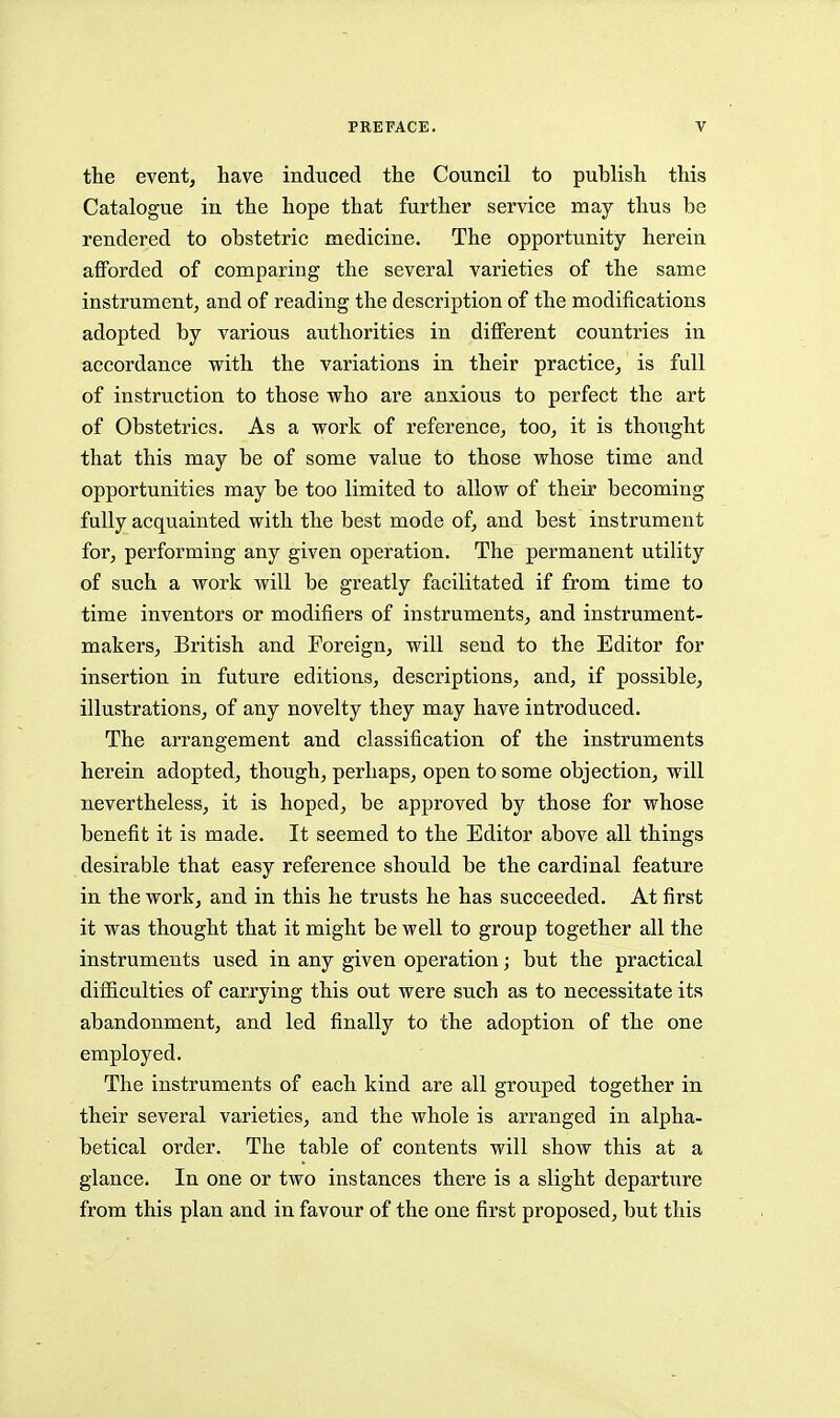 the event, have induced the Council to publish this Catalogue in the hope that further service may thus be rendered to obstetric medicine. The opportunity herein afforded of comparing the several varieties of the same instrument^ and of reading the description of the modifications adopted by various authorities in different countries in accordance with the variations in their practice, is full of instruction to those who are anxious to perfect the art of Obstetrics. As a work of reference, too, it is thought that this may be of some value to those whose time and opportunities may be too limited to allow of their becoming fully acquainted with the best mode of, and best instrument for, performing any given operation. The permanent utility of such a work will be greatly facilitated if from time to time inventors or modifiers of instruments, and instrument- makers, British and Foreign, will send to the Editor for insertion in future editions, descriptions, and, if possible, illustrations, of any novelty they may have introduced. The arrangement and classification of the instruments herein adopted, though, perhaps, open to some objection, will nevertheless, it is hoped, be approved by those for whose benefit it is made. It seemed to the Editor above all things desirable that easy reference should be the cardinal feature in the work, and in this he trusts he has succeeded. At first it was thought that it might be well to group together all the instruments used in any given operation; but the practical difiiculties of carrying this out were such as to necessitate its abandonment, and led finally to the adoption of the one employed. The instruments of each kind are all grouped together in their several varieties, and the whole is arranged in alpha- betical order. The table of contents will show this at a glance. In one or two instances there is a slight departure from this plan and in favour of the one first proposed, but this