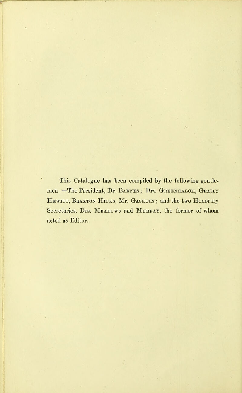 This Catalogue has been compiled by the following gentle- men:—The President, Dr. Barnes; Drs. G-reenhalgh, Gteailt Hewitt, Braxton Hicks, Mr. G-askoin ; and the two Honorary Secretaries, Drs. Meadows and Murray, the former of whom acted as Editor.