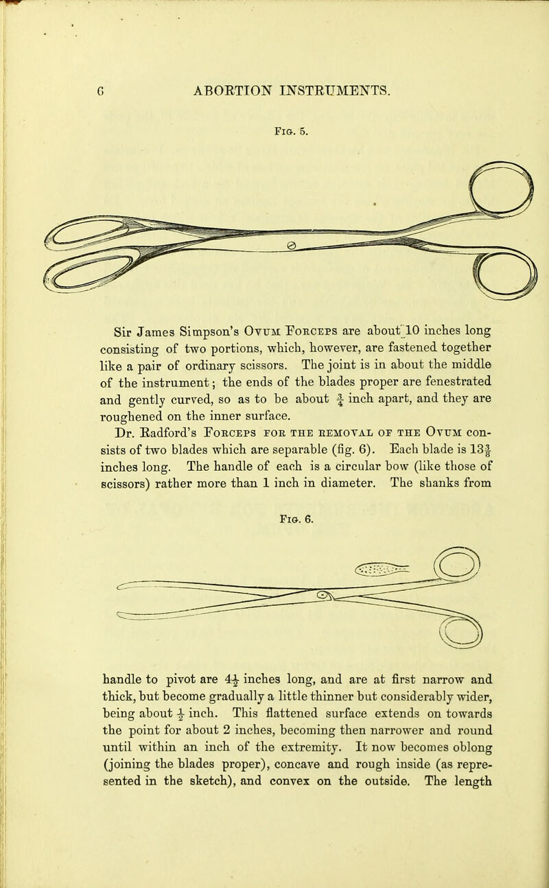 Fig. 5. Sir James Simpson's Ovum Forceps are about lO inches long consisting of two portions, which, however, are fastened together like a pair of ordinary scissors. The joint is in about the middle of the instrument; the ends of the blades proper are fenestrated and gently curved, so as to be about f inch apart, and they are roughened on the inner surface. Dr. Eadford's Forceps foe the eemoval of the Ovum con- sists of two blades which are separable (fig. 6). Each blade is 13| inches long. The handle of each is a circular bow (like those of scissors) rather more than 1 inch in diameter. The shanks from Pig. 6. handle to pivot are 4-^ inches long, and are at first narrow and thick, but become gradually a little thinner but considerably wider, being about i inch. This flattened surface extends on towards the point for about 2 inches, becoming then narrower and round until within an inch of the extremity. It now becomes oblong (joining the blades proper), concave and rough inside (as repre- sented in the sketch), and convex on the outside. The length