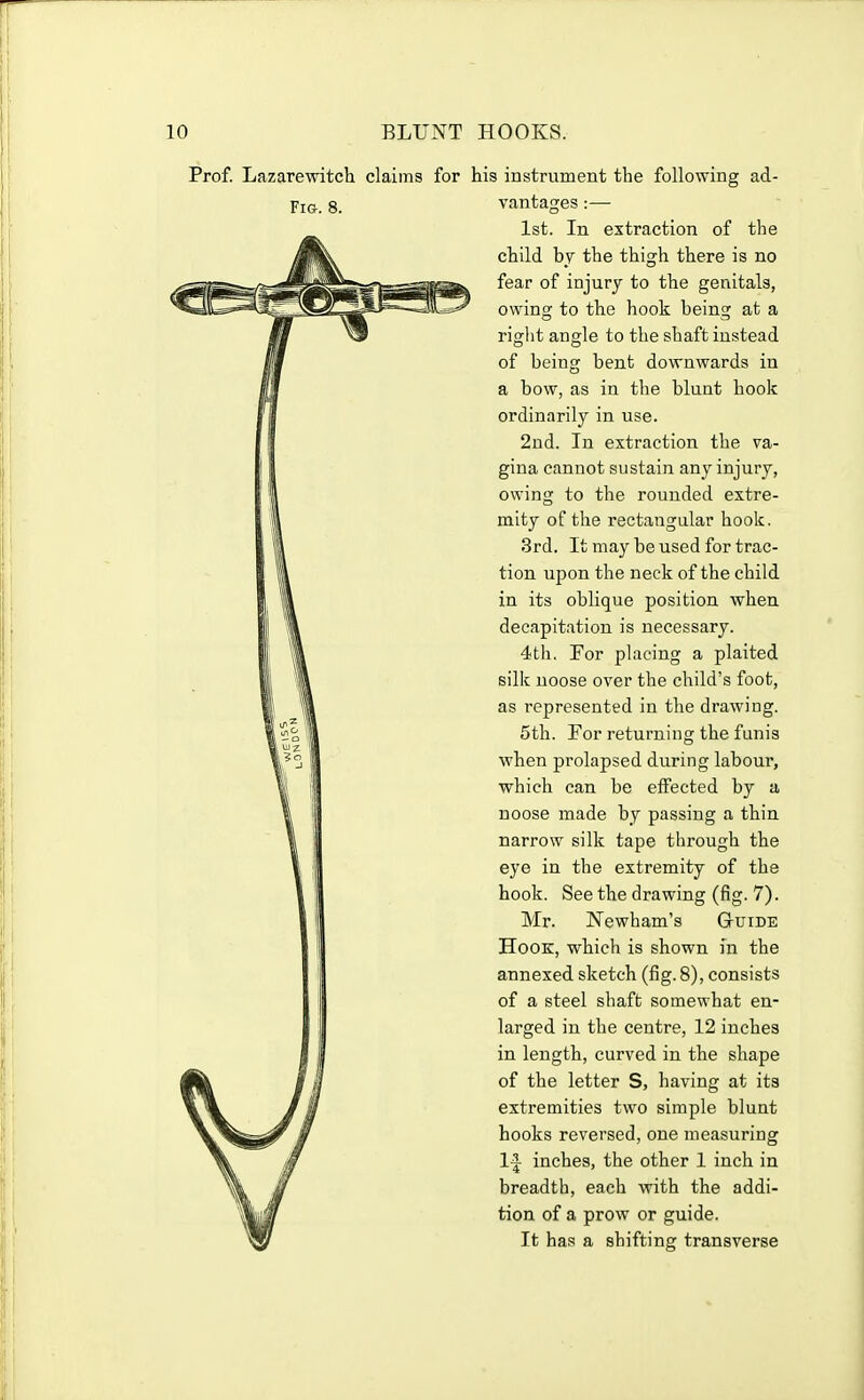 Prof. Lazarewitch claims for his instrument the following ad- Fio. 8. vantages :— 1st. In extraction of the child bj the thigh there is no fear of injury to the genitals, owing to the hook being at a right angle to the shaft instead of being bent downwards in a bow, as in the blunt hook ordinarily in use. 2nd. In extraction the va- gina cannot sustain any injury, owing to the rounded extre- mity of the rectangular hook. 3rd. It may be used for trac- tion upon the neck of the child in its oblique position when decapitation is necessary. 4th. For placing a plaited silk noose over the child's foot, as represented in the drawing. 5th. For returning the funis when prolapsed during labour, which can be elFected by a noose made by passing a thin narrow silk tape through the eye in the extremity of the hook. See the drawing (fig. 7). Mr. Newham's Guide Hook, which is shown in the annexed sketch (fig.8), consists of a steel shaft somewhat en- larged in the centre, 12 inches in length, curved in the shape of the letter S, having at its extremities two simple blunt hooks reversed, one measuring 1^ inches, the other 1 inch in breadth, each with the addi- tion of a prow or guide. It has a shifting transverse