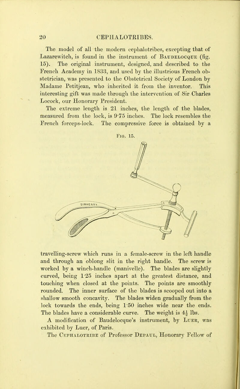 The model of all the modem cephalotribes, excepting that of Lazarewitch, is found in the instrument of Baudelocque (fig. 15). The original instrument, designed, and described to the French Academy in 1833, and used by the illustrious French ob- stetrician, was presented to the Obstetrical Society of London by Madame Petitjean, who inherited it from the inventor. This interesting gift was made through the intervention of Sir Charles Locock, our Honorary President. The extreme length is 21 inches, the lengtli of the blades, measured from the lock, is 9 75 inches. The lock resembles the French forceps-lock. The compressive force is obtained by a Fig. 15. travelling-screw which runs in a female-screw in the left handle and through an oblong slit in the right handle. The screw is worked by a winch-handle (manivelle). The blades are slightly curved, being 1'25 inches apart at the greatest distance, and touching when closed at the points. The points are smoothly rounded. The inner surface of the blades is scooped out into a shallow smooth concavity. The blades widen gradually from the lock towards the ends, being 150 inches wide near the ends. The blades have a considerable curve. The weight is 4^ lbs. A modification of Baudelocque's instrument, by Luer, was exhibited by Luer, of Paris. The Cephalotuibe of Professor Depaul, Honorary Fellow of