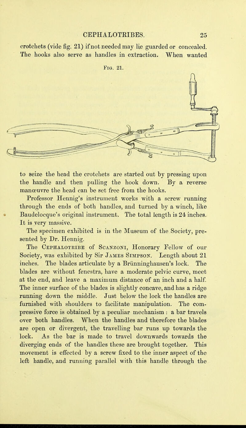 crotchets (vide fig. 21) if not needed may lie guarded or concealed. The hooks also serve as handles in extraction. When wanted Fig. 21. to seize the head the crotchets ai-e started out by pressing upon the handle and then pulling the hook down. By a reverse manoeuvre the head can be set free from the hooks. Professor Hennig's instrument works with a screw running through the ends of both handles, and turned by a winch, like « Baudelocque's original instrument. The total length is 24 inches. It is very massive. The specimen exhibited is in the Museum of the Society, pre- sented by Dr. Hennig. The Cephaloteibe of Soanzoni, Honorary Fellow of our Society, was exhibited by Sir James Simpson. Length about 21 inches. The blades articulate by a Briinninghausen's lock. The blades are without fenestra, have a moderate pelvic curve, meet at the end, and leave a maximum distance of an inch and a half. The inner surface of the blades is slightly concave, and has a ridge running down the middle. Just below the lock the handles are furnished with shoulders to facilitate manipulation. The com- pressive force is obtained by a peculiar mechanism : a bar travels over both handles. When the handles and therefore the blades are open or divergent, the travelling bar runs up towards the lock. As the bar is made to travel downwards towards the diverging ends of the handles these are brought together. This movement is effected by a screw fixed to the inner aspect of the left handle, and running parallel with this handle through the