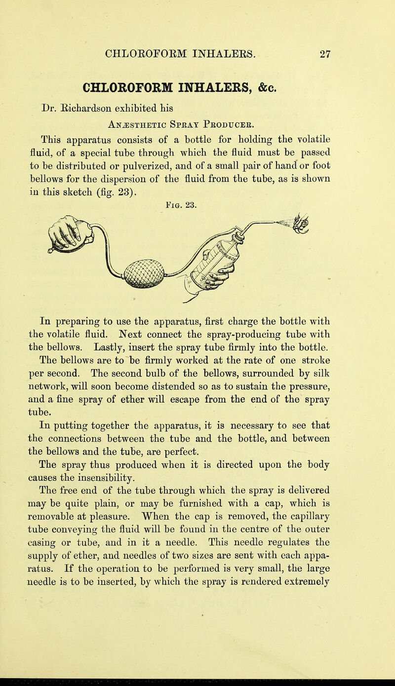 CHLOROFORM INHALERS, &c. Dr. Eichardson exhibited his ANiESTHETIC SPBAT PbODUCEE. This apparatus consists of a bottle for holding the volatile fluid, of a special tube through which the fluid must be passed to be distributed or pulverized, and of a small pair of hand or foot bellows for the dispersion of the fluid from the tube, as is shown in this sketch (fig. 23). Fig. 23. In preparing to use the apparatus, first charge the bottle with the volatile fluid. Next connect the spray-producing tube with the bellows. Lastly, insert the spray tube firmly into the bottle. The bellows are to be firmly worked at the rate of one stroke per second. The second bulb of the bellows, surrounded by silk network, wiU soon become distended so as to sustain the pressure, and a fine spray of ether will escape from the end of the spray tube. In putting together the apparatus, it is necessary to see that the connections between the tube and the bottle, and between the beUows and the tube, are perfect. The spray thus produced when it is directed upon the body causes the insensibility. The free end of the tube through which the spray is delivered may be quite plain, or may be furnished with a cap, which is removable at pleasure. When the cap is removed, the capillary tube conveying the fluid will be found in the centre of the outer casing or tube, and in it a needle. This needle regulates the supply of ether, and needles of two sizes are sent with each appa- ratus. If the operation to be performed is very small, the large needle is to be inserted, by which the spray is rendered extremely