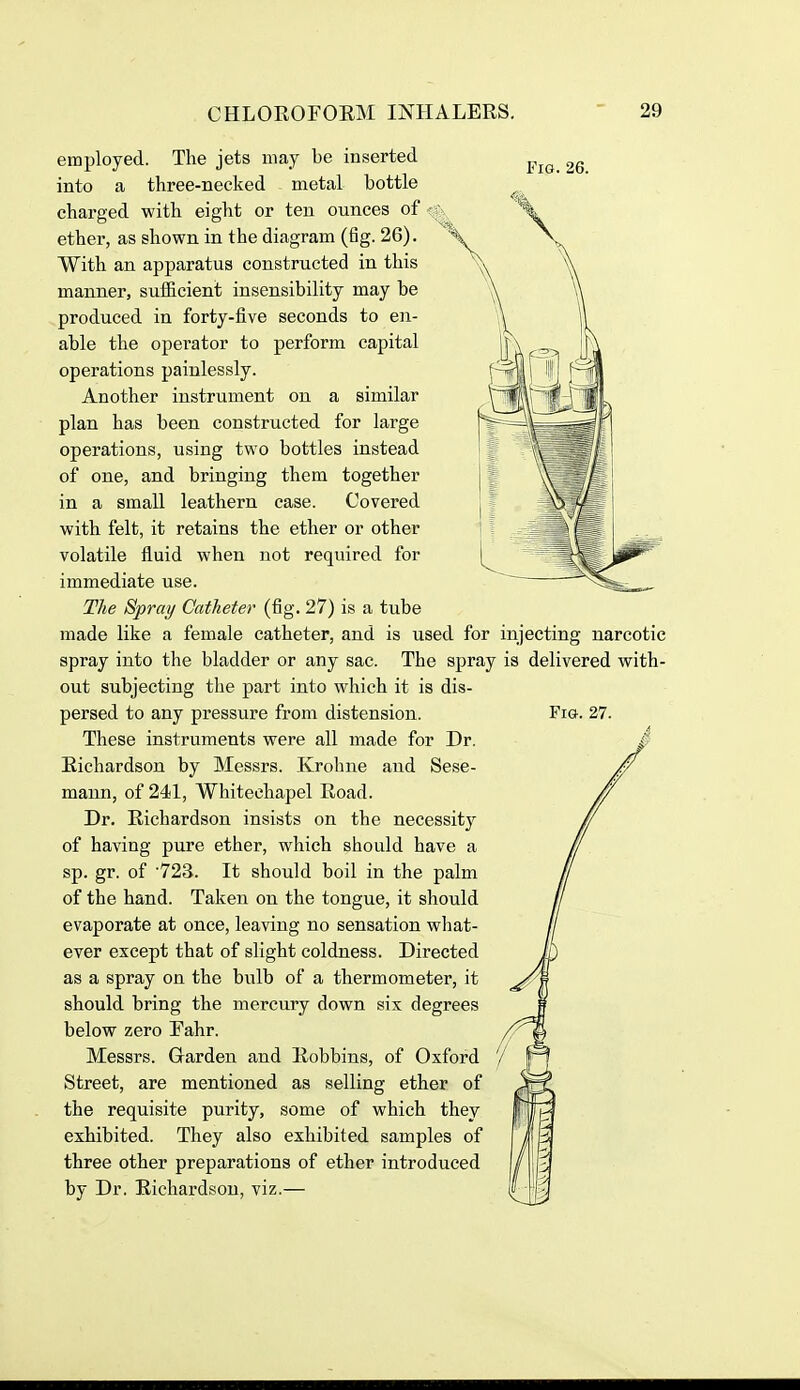 Fig. 26. employed. The jets may be inserted into a three-necked metal bottle charged with eight or ten ounces of ether, as shown in the diagram (fig. 26). With an apparatus constructed in this manner, sufficient insensibility may be produced in forty-five seconds to en- able the operator to perform capital operations painlessly. Another instrument on a similar plan has been constructed for large operations, using two bottles instead of one, and bringing them together in a small leathern case. Covered with felt, it retains the ether or other volatile fluid when not required for immediate use. The Spray Catheter (fig. 27) is a tube made like a female catheter, and is used for injecting narcotic spray into the bladder or any sac. The spray is delivered with- out subjecting the part into which it is dis- persed to any pressure from distension. These instruments were all made for Dr. Richardson by Messrs. Krohne and Sese- maun, of 241, Whitechapel Road. Dr. Richardson insists on the necessitj^ of having pure ether, which should have a sp. gr. of '723. It should boil in the palm of the hand. Taken on the tongue, it should evaporate at once, leaving no sensation wliat- ever except that of slight coldness. Directed as a spray on the bulb of a thermometer, it should bring the mercury down six degrees below zero Tahr. Messrs. Garden and Robbing, of Oxford Street, are mentioned as selling ether of the requisite purity, some of which they exhibited. They also exhibited samples of three other preparations of ether introduced by Dr. Richardson, viz.— Fig-. 27. 7