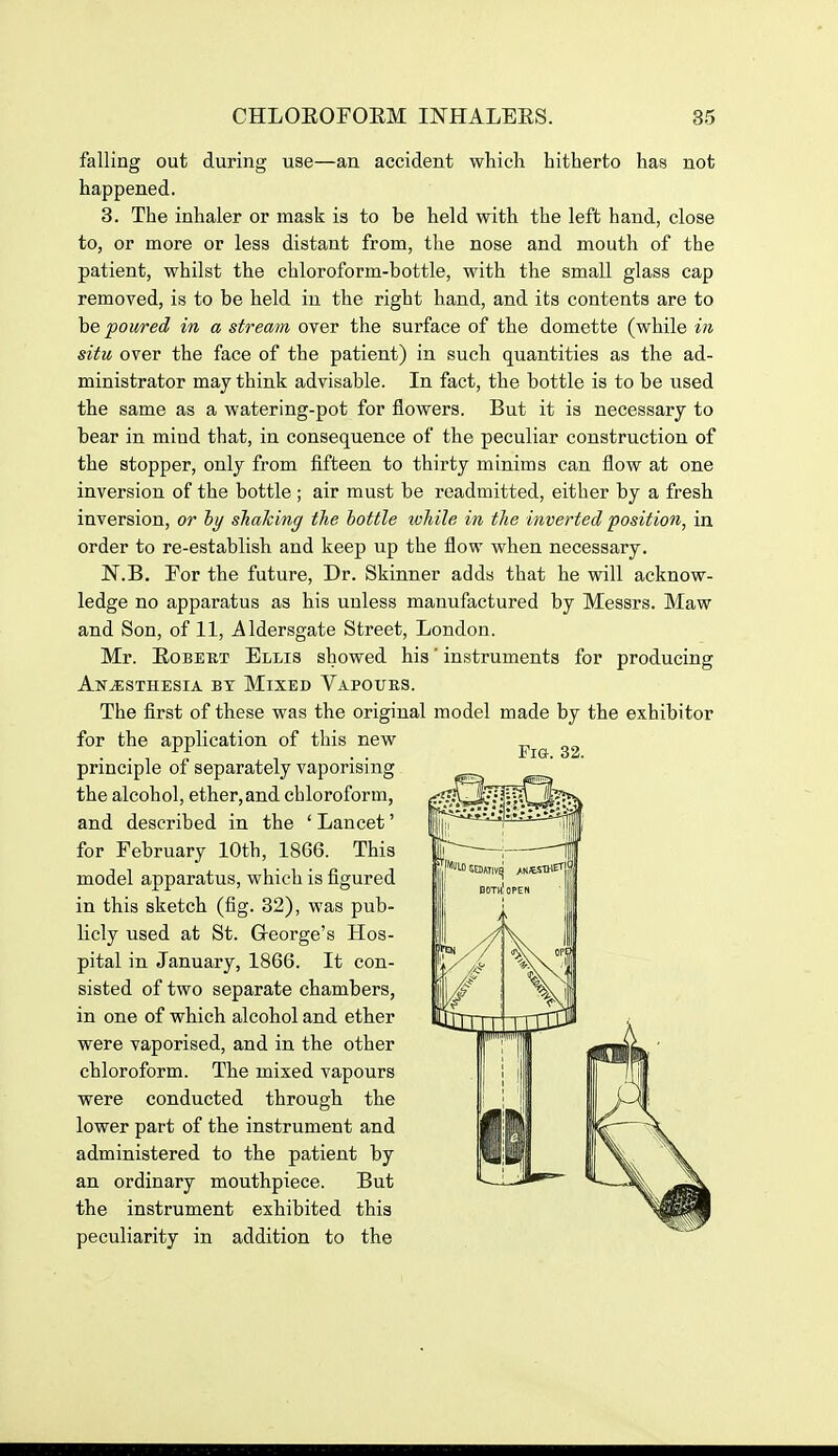 falling out during use—an accident which hitherto has not happened. 3. The inhaler or mask is to be held with the left hand, close to, or more or less distant from, the nose and mouth of the patient, whilst the chloroform-bottle, with the small glass cap removed, is to be held in the right hand, and its contents are to he poured in a stream over the surface of the domette (while in situ over the face of the patient) in such quantities as the ad- ministrator may think advisable. In fact, the bottle is to be used the same as a watering-pot for flowers. But it is necessary to bear in mind that, in consequence of the peculiar construction of the stopper, only from fifteen to thirty minims can flow at one inversion of the bottle ; air must be readmitted, either by a fresh inversion, or iy shaking the bottle lohile in the inverted position, in order to re-establish and keep up the flow when necessary. N.B. For the future, Dr. Skinner adds that he will acknow- ledge no apparatus as his unless manufactured by Messrs. Maw and Son, of 11, Aldersgate Street, London. Mr. EoBEET Ellis showed his' instruments for producing Anesthesia bt Mixed Vapours. The first of these was the original model made by the exhibitor for the application of this new ^ . . , ^/ , , . . Fig. 32. principle oi separately vaporising the alcohol, ether,and chloroform, and described in the ' Lancet' for February 10th, 1866. This model apparatus, which is figured in this sketch (fig. 32), was pub- licly used at St. Greorge's Hos- pital in January, 1866. It con- sisted of two separate chambers, in one of which alcohol and ether were vaporised, and in the other chloroform. The mixed vapours were conducted through the lower part of the instrument and administered to the patient by an ordinary mouthpiece. But the instrument exhibited this peculiarity in addition to the