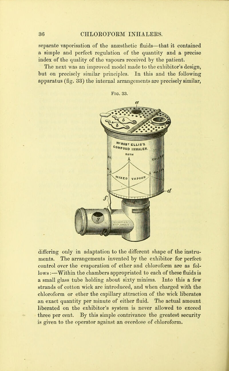 separate vaporisation of the anesthetic fluids—that it contained a simple and perfect regulation of the quantity and a precise index of the quality of the vapours received by the patient. The next was an improved model made to the exhibitor's design, but on precisely similar principles. In this and the following apparatus (fig. 33) the internal arrangements are precisely similar, Fig. 33. a differing only in adaptation to the different shape of the instru- ments. The arrangements invented by the exhibitor for perfect control over the evaporation of ether and chloroform are as fol- lows :—Within the chambers appropriated to each of these fluids is a small glass tube holding about sixty minims. Into this a few strands of cotton wick are introduced, and when charged with the chloroform or ether the capillary attraction of the wick liberates an exact quantity per minute of either fluid. The actual amount liberated on the exhibitor's system is never allowed to exceed three per cent. By this simple contrivance the greatest security is given to the operator against an overdose of chloroform.