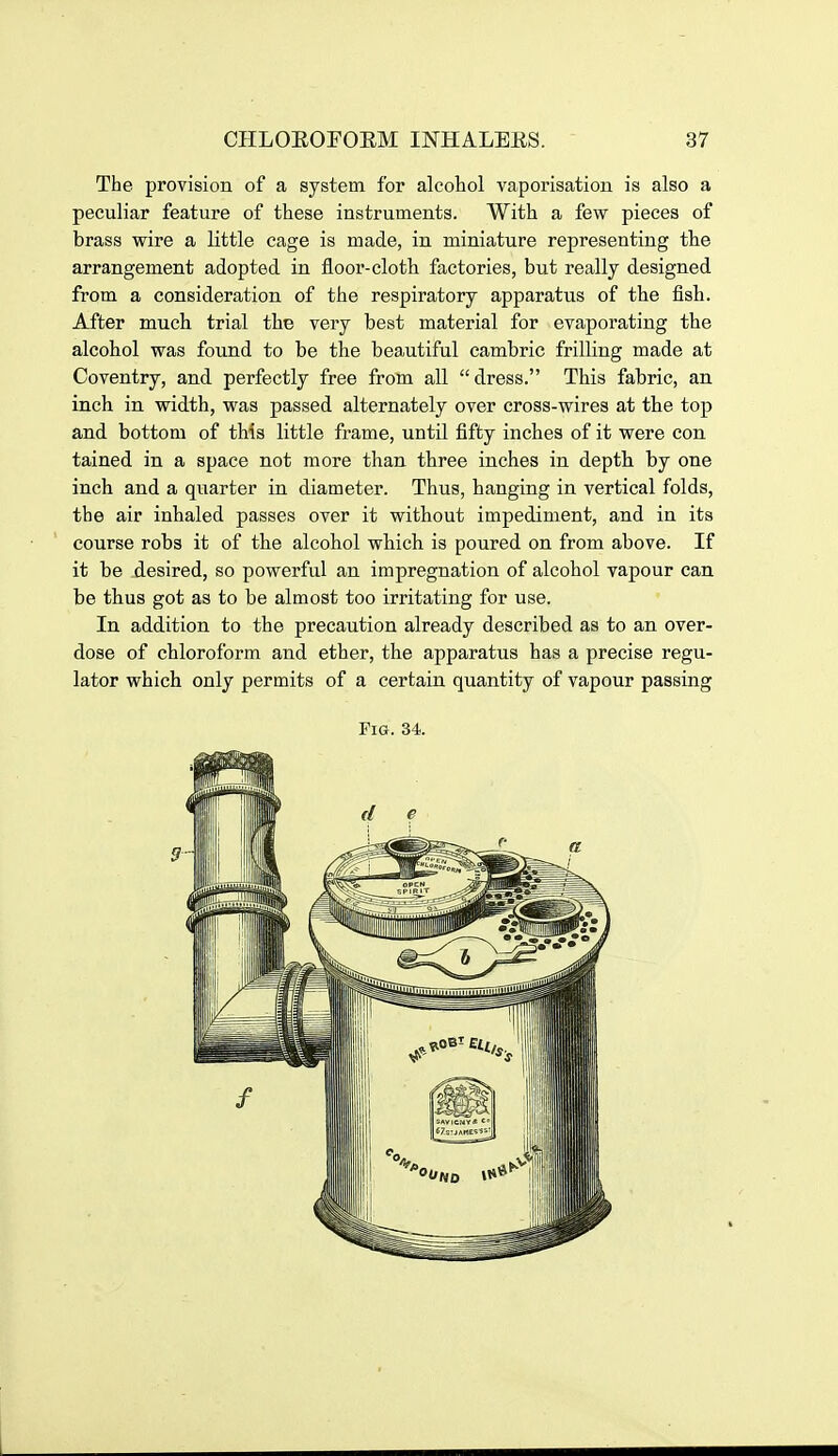 The provision of a system for alcohol vaporisation is also a peculiar feature of these instruments. With a few pieces of brass wire a little cage is made, in miniature representing the arrangement adopted in floor-clotli factories, but really designed from a consideration of the respiratory apparatus of the fish. After much trial the very best material for evaporating the alcohol was found to be the beautiful cambric frilling made at Coventry, and perfectly free from all dress. This fabric, an inch in width, was passed alternately over cross-wires at the top and bottom of this little frame, untU fifty inches of it were con tained in a space not more than three inches in depth by one inch and a quarter in diameter. Thus, hanging in vertical folds, the air inhaled passes over it without impediment, and in its course robs it of the alcohol which is poured on from above. If it be desired, so powerful an impregnation of alcohol vapour can be thus got as to be almost too irritating for use. In addition to the precaution already described as to an over- dose of chloroform and ether, the apparatus has a precise regu- lator which only permits of a certain quantity of vapour passing