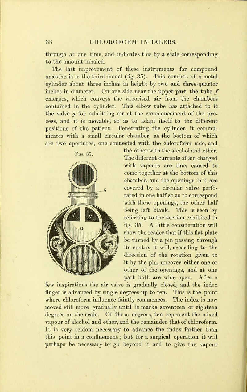 through at one time, and indicates this by a scale cori'esponding to the amount inhaled. The last improvement of these instruments for compound anaesthesia is the third model (fig. 85). This consists of a metal cylinder about three inches in height by two and three-quarter inches in diameter. On one side near the iipper part, the tube f emerges, which conveys the vaporised air from the chambers contained in the cylinder. This elbow tube has attached to it the valve g for admitting air at the commencement of the pro- cess, and it is movable, so as to adapt itself to the different positions of the patient. Penetrating the cylinder, it commu- nicates with a small circular chamber, at the bottom of which are two apertures, one connected with the chloroform side, and the other with the alcohol and ether. The diflFerent currents of air charged with vapours are thus caused to come together at the bottom of this chamber, and the openings in it are covered by a circular valve perfo- rated in one half so as to correspond with these openings, the other half being left blank. This is seen by referring to the section exhibited in fig. 35. A little consideration will show the reader that if this flat plate be turned by a pin passing through its centre, it will, according to the direction of the rotation given to it by the pin, uncover either one or other of the openings, and at one part both are wide open. After a few inspirations the air valve is gradually closed, and the index finger is advanced by single degrees up to ten. This is the point where chloroform influence faintly commences. The index is now moved still more gradually until it marks seventeen or eighteen degrees on the scale. Of these degrees, ten represent the mixed vapour of alcohol and ether, and the remainder that of chloroform. It is very seldom necessary to advance the index farther than this point in a confinement; but for a surgical operation it will perhaps be necessary to go beyond it, and to give the vapour