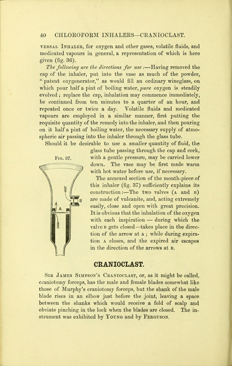 TERSAL Inhaler, for oxygen and other gases, volatile fluids, and medicated vapours in general, a representation of whicli is here given (iig. 36). The following are the directions for use :—Having removed the cap of the inhaler, put into the vase as much of the powder,  patent osygenerator, as would fill an ordinary wineglass, on which pour half a pint of boiling water, pure oxygen is steadily evolved ; replace the cap, inhalation may commence immediately, be continued from ten minutes to a quarter of an hour, and repeated once or twice a day. Volatile fluids and medicated vapours are employed in a similar manner, first putting the requisite quantity of the remedy into the inhaler, and then pouring on it half a pint of boiling water, the necessary supply of atmo- spheric air passing into the inhaler through the glass tube. Should it be desirable to use a smaller quantity of fluid, the glass tube passing through the cap and cork, Fia. 37. with a gentle pressure, may be carried lower down. The vase may be first made warm with hot water before use, if necessary. The annexed section of the mouth-piece of this inhaler (fig. 37) sufficiently explains its construction:—The two valves (a and b) are made of vulcanite, and, acting extremely easily, close and open with great precision. It is obvious that the inhalation of the oxygen with each inspiration — during which the valve B gets closed —takes place in the direc- tion of the arrow at a ; while during expira- tion A closes, and the expired air escapes in the direction of the arrows at b. CRANIOCLAST. Sir James Simpson's Cranioclast, or, as it might be called, Ci'aniotomy forceps, has the male and female blades somewhat like those of Murphy's craniotomy forceps, but the shank of the male blade rises in an elbow just before the joint, leaving a space between the shanks which would receive a fold of scalp and obviate pinching in the lock when the blades are closed. The in- strument was exhibited by Totjng and by Ferguson.