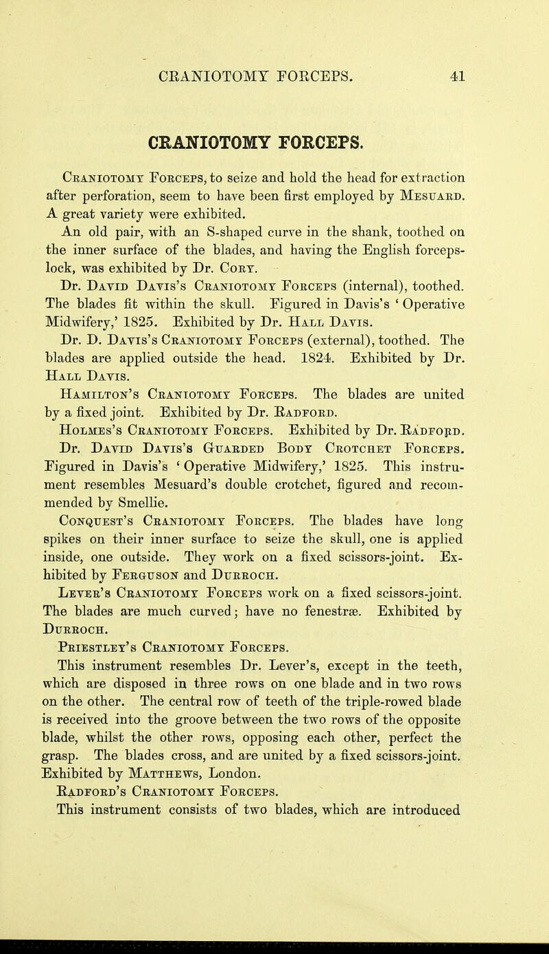 CRANIOTOMY FORCEPS. Ceaniotomx Foeceps, to seize and hold the head for extraction after perforation, seem to have been first employed by Mesuabd. A great variety were exhibited. An old pair, with an S-shaped curve in the shank, toothed on the inner surface of the blades, and having the English forceps- lock, was exhibited by Dr. Cort. Dr. David Datis's Ceaniotomt Fobceps (internal), toothed. The blades fit within the skull. Figured in Davis's ' Operative Midwifery,' 1825. Exhibited by Dr. Hall Davis. Dr. D. Davis's Crajstiotomy Foeceps (external), toothed. The blades are applied outside the head. 1824. Exhibited by Dr. Hall Davis. Hamilton's Ceaniotomt Foeceps. The blades are united by a fixed joint. Exhibited by Dr. Eadfobd. Holmes's Crahtiotomt Forceps. Exhibited by Dr. Eadford. Dr. David Davis's Guarded Body Crotchet Forceps. Figured in Davis's ' Operative Midwifery,' 1825. This instru- ment resembles Mesuard's double crotchet, figured and recom- mended by Smellie. Conquest's Ceaniotomt Forceps. The blades have long spikes on their inner surface to seize the skull, one is applied inside, one outside. They work on a fixed scissors-joint. Ex- hibited by Ferguson and Dueeoch. Lever's Craniotomy Forceps work on a fixed scissors-joint. The blades are much curved; have no fenestras. Exhibited by DURROCH. Priestley's Craniotomy Forceps. This instrument resembles Dr. Lever's, except in the teeth, which are disposed in three rows on one blade and in two rows on the other. The central row of teeth of the triple-rowed blade is received into the groove between the two rows of the opposite blade, whilst the other rows, opposing each other, perfect the grasp. The blades cross, and are united by a fixed scissors-joint. Exhibited by Matthews, London. Eadford's Craniotomy Forceps. This instrument consists of two blades, which are introduced