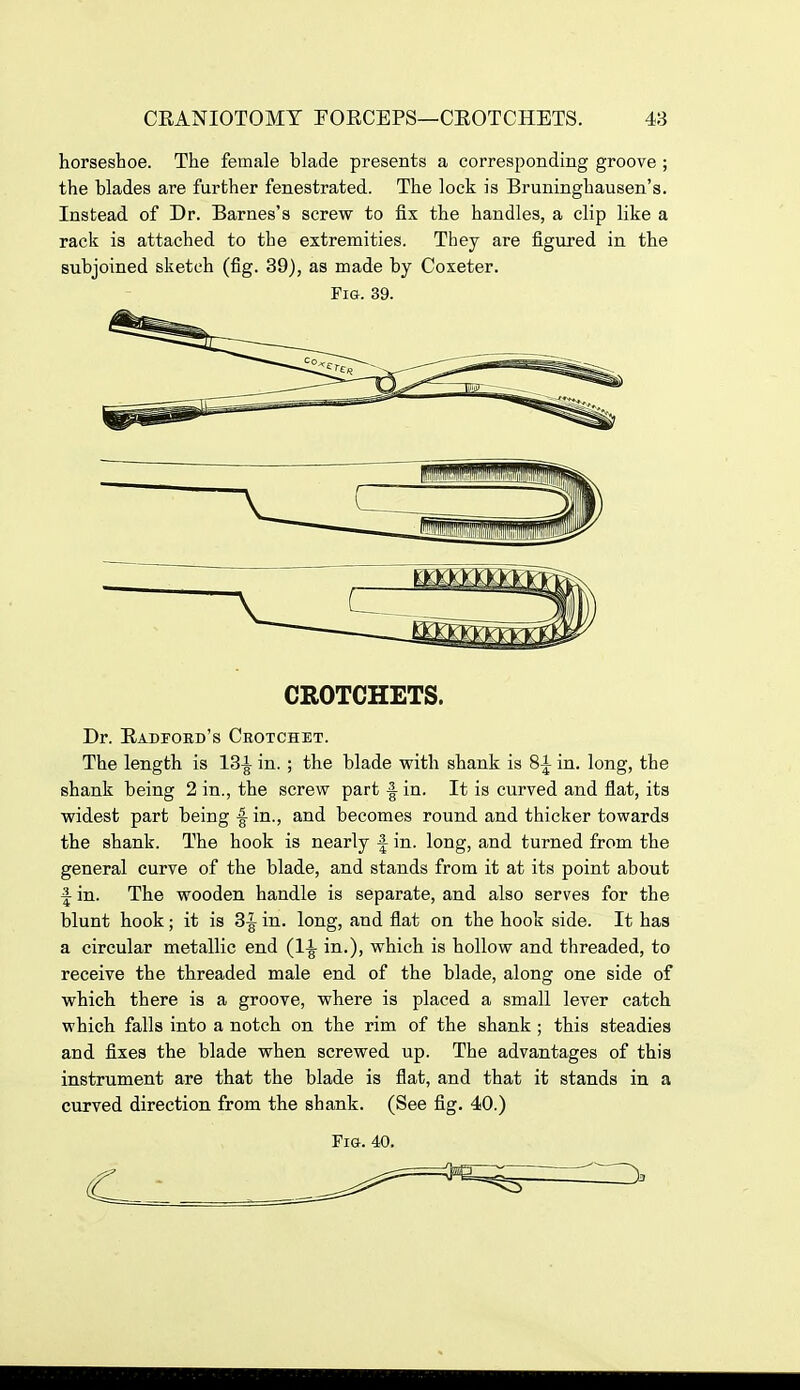 horseshoe. The female blade presents a corresponding groove ; the blades are further fenestrated. The lock is Bruninghausen's. Instead of Dr. Barnes's screw to fix the handles, a clip like a rack is attached to the extremities. They are figured in the subjoined sketch (fig. 39), as made by Coxeter. Fig. 39. CROTCHETS. Dr. RADroED's Crotchet. The length is 18-^ in. ; the blade with shank is 8^ in. long, the shank being 2 in., the screw part -I in. It is curved and flat, its widest part being f in., and becomes round and thicker towards the shank. The hook is nearly f in. long, and turned from the general curve of the blade, and stands from it at its point about f in. The wooden handle is separate, and also serves for the blunt hook; it is 3^ in. long, and flat on the hook side. It has a circular metallic end in.), which is hollow and threaded, to receive the threaded male end of the blade, along one side of which there is a groove, where is placed a small lever catch which falls into a notch on the rim of the shank ; this steadies and fixes the blade when screwed up. The advantages of this instrument are that the blade is flat, and that it stands in a curved direction from the shank. (See fig. 40.) Fig. 40.