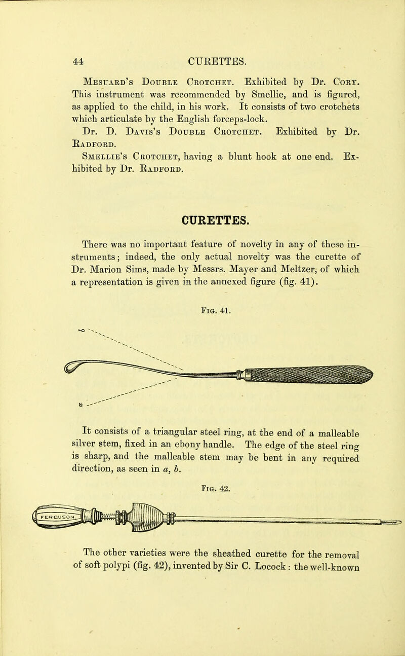 Mestjard's Double Crotchet. Exhibited by Dr. Cort. This insbrument was recommended by Smellie, and is figured, as applied to the child, in his work. It consists of two crotchets which articulate by the English forceps-lock. Dr. D. Davis's Double Crotchet. Exhibited by Dr. Eadford. Smellie's Crotchet, having a blunt hook at one end. Ex- hibited by Dr. Radford. CURETTES. There was no important feature of novelty in any of these in- struments ; indeed, the only actual novelty was the curette of Dr. Marion Sims, made by Messrs. Mayer and Meltzer, of which a representation is given in the annexed figure (fig. 41). Fig. 41. It consists of a triangular steel ring, at the end of a malleable silver stem, fixed in an ebony handle. The edge of the steel ring is sharp, and the malleable stem may be bent in any required direction, as seen in «, b. Fig. 42. The other varieties were the sheathed curette for the removal of soft polypi (fig, 42), invented by Sir C. Locock : the well-known