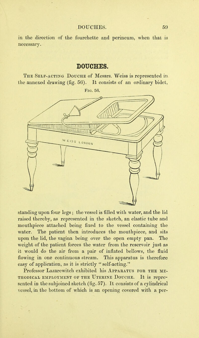 in the direction of the fourchette and perineum, when that is necessary. DOUCHES. The Self-acting Douche of Messrs. Weiss is represented iu the annexed drawing (fig. 56). It consists of an ordinary bidet, Fig. 56. standing upon four legs ; the vessel is filled with water, and the lid raised thereby, as represented in the sketch, an elastic tube and mouthpiece attached being fixed to the vessel containing the water. The patient then introduces the mouthpiece, and sits upon the lid, the vagina being over the open empty pan. The Aveight of the patient forces the water from the reservoir just as it woiild do the air from a pair of inflated bellows, the fluid flowing in one continuous stream. This apparatus is therefore easy of application, as it is strictly  self-acting. Professor Lazarewitch exhibited his AppAEATtrs for the me- thodical employment of the TJteeine Douche. It is repre- sented in the subjoined sketch (fig. 57). It consists of a cylindrical vessel, in the bottom of which is an opening covered with a per-